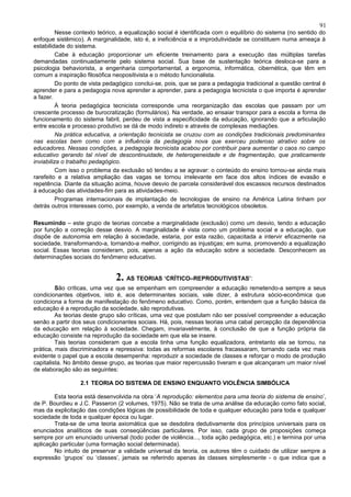 91
          Nesse contexto teórico, a equalização social é identificada com o equilíbrio do sistema (no sentido do
enfoque sistêmico). A marginalidade, isto é, a ineficiência e a improdutividade se constituem numa ameaça à
estabilidade do sistema.
          Cabe à educação proporcionar um eficiente treinamento para a execução das múltiplas tarefas
demandadas continuadamente pelo sistema social. Sua base de sustentação teórica desloca-se para a
psicologia behaviorista, a engenharia comportamental, a ergonomia, informática, cibernética, que têm em
comum a inspiração filosófica neopositivista e o método funcionalista.
          Do ponto de vista pedagógico conclui-se, pois, que se para a pedagogia tradicional a questão central é
aprender e para a pedagogia nova aprender a aprender, para a pedagogia tecnicista o que importa é aprender
a fazer.
          À teoria pedagógica tecnicista corresponde uma reorganização das escolas que passam por um
crescente processo de burocratização (formulários). Na verdade, ao ensaiar transpor para a escola a forma de
funcionamento do sistema fabril, perdeu de vista a especificidade da educação, ignorando que a articulação
entre escola e processo produtivo se dá de modo indireto e através de complexas mediações.
          Na prática educativa, a orientação tecnicista se cruzou com as condições tradicionais predominantes
nas escolas bem como com a influência da pedagogia nova que exerceu poderoso atrativo sobre os
educadores. Nessas condições, a pedagogia tecnicista acabou por contribuir para aumentar o caos no campo
educativo gerando tal nível de descontinuidade, de heterogeneidade e de fragmentação, que praticamente
inviabiliza o trabalho pedagógico.
          Com isso o problema da exclusão só tendeu a se agravar: o conteúdo do ensino tornou-se ainda mais
rarefeito e a relativa ampliação das vagas se tornou irrelevante em face dos altos índices de evasão e
repetência. Diante da situação acima, houve desvio de parcela considerável dos escassos recursos destinados
à educação das atividades-fim para as atividades-meio.
          Programas internacionais de implantação de tecnologias de ensino na América Latina tinham por
detrás outros interesses como, por exemplo, a venda de artefatos tecnológicos obsoletos.

Resumindo – este grupo de teorias concebe a marginalidade (exclusão) como um desvio, tendo a educação
por função a correção desse desvio. A marginalidade é vista como um problema social e a educação, que
dispõe de autonomia em relação à sociedade, estaria, por esta razão, capacitada a intervir eficazmente na
sociedade, transformando-a, tornando-a melhor, corrigindo as injustiças; em suma, promovendo a equalização
social. Essas teorias consideram, pois, apenas a ação da educação sobre a sociedade. Desconhecem as
determinações sociais do fenômeno educativo.


                               2. AS TEORIAS ‘CRÍTICO–REPRODUTIVISTAS’:
         São críticas, uma vez que se empenham em compreender a educação remetendo-a sempre a seus
condicionantes objetivos, isto é, aos determinantes sociais, vale dizer, à estrutura sócio-econômica que
condiciona a forma de manifestação do fenômeno educativo. Como, porém, entendem que a função básica da
educação é a reprodução da sociedade, são reprodutivas.
         As teorias deste grupo são críticas, uma vez que postulam não ser possível compreender a educação
senão a partir dos seus condicionantes sociais. Há, pois, nessas teorias uma cabal percepção da dependência
da educação em relação à sociedade. Chegam, invariavelmente, à conclusão de que a função própria da
educação consiste na reprodução da sociedade em que ela se insere.
         Tais teorias consideram que a escola tinha uma função equalizadora, entretanto ela se tornou, na
prática, mais discriminadora e repressiva: todas as reformas escolares fracassaram, tornando cada vez mais
evidente o papel que a escola desempenha: reproduzir a sociedade de classes e reforçar o modo de produção
capitalista. No âmbito desse grupo, as teorias que maior repercussão tiveram e que alcançaram um maior nível
de elaboração são as seguintes:

                  2.1 TEORIA DO SISTEMA DE ENSINO ENQUANTO VIOLÊNCIA SIMBÓLICA

        Esta teoria está desenvolvida na obra ‘A reprodução: elementos para uma teoria do sistema de ensino’,
de P. Bourdieu e J.C. Passeron (2 volumes, 1975). Não se trata de uma análise da educação como fato social,
mas da explicitação das condições lógicas de possibilidade de toda e qualquer educação para toda e qualquer
sociedade de toda e qualquer época ou lugar.
        Trata-se de uma teoria axiomática que se desdobra dedutivamente dos princípios universais para os
enunciados analíticos de suas conseqüências particulares. Por isso, cada grupo de proposições começa
sempre por um enunciado universal (todo poder de violência..., toda ação pedagógica, etc.) e termina por uma
aplicação particular (uma formação social determinada).
        No intuito de preservar a validade universal da teoria, os autores têm o cuidado de utilizar sempre a
expressão ‘grupos’ ou ‘classes’, jamais se referindo apenas às classes simplesmente - o que indica que a
 
