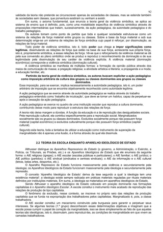 92
validade da teoria não pretende se circunscrever apenas às sociedades de classes, mas se estende também
às sociedades sem classes, que porventura existiram ou venham a existir.
          Em suma, o axioma fundamental, que enuncia a teoria geral da violência simbólica, se aplica ao
sistema de ensino que é definido, pois, como uma modalidade específica de violência simbólica através de
proposições intermediárias que tratam, sucessivamente, da ação pedagógica, da autoridade pedagógica e do
trabalho pedagógico.
          Os autores tomam como ponto de partida que toda e qualquer sociedade estrutura-se como um
sistema de relações de força material entre grupos ou classes. Sobre a base da força material e sob sua
determinação erige-se um sistema de relações de força simbólica cujo papel é reforçar, por dissimulação, as
relações de força material.
          Todo poder de violência simbólica, isto é, todo poder que chega a impor significações como
legítimas, dissimulando as relações de força que estão na base de sua força, acrescenta sua própria força,
isto é, propriamente simbólica, a essas relações de força. Vê-se que o reforçamento da violência material se dá
pela sua conversão ao plano simbólico onde se produz e reproduz o reconhecimento da dominação e de sua
legitimidade pela dissimulação de seu caráter de violência explícita. À violência material (dominação
econômica) corresponde a violência simbólica (dominação cultural).
          A violência simbólica se manifesta de múltiplas formas: a formação da opinião pública através dos
meios de comunicação de massa; a pregação religiosa; a atividade artística e literária; a propaganda e a moda;
a educação familiar, etc.
          Partindo da teoria geral da violência simbólica, os autores buscam explicitar a ação pedagógica
      como imposição arbitrária da cultura dos grupos ou classes dominantes aos grupos ou classes
                                                  dominados.
    Essa imposição, para se exercer, implica necessariamente a autoridade pedagógica, isto é, um poder
    arbitrário de imposição que se encontra objetivamente reconhecido como autoridade legítima.
   A ação pedagógica que se exerce através da autoridade pedagógica se realiza através do trabalho
   pedagógico entendido como ‘trabalho de inculcação’, que deve se tornar um habitus, capaz de perpetuar-se
   após a cessação da ação pedagógica.
   A ação pedagógica se exerce no quadro de uma instituição escolar que reproduz a cultura dominante,
   contribuindo desse modo para reproduzir a estrutura das relações de força.
   A teoria não deixa margem a dúvidas. A função da educação é a de reprodução das desigualdades sociais.
   Pela reprodução cultural, ela contribui especificamente para a reprodução social. Marginalizados
   socialmente são os grupos ou classes dominados. Excluídos socialmente porque não possuem força
   material (capital econômico) e excluídos culturalmente porque não possuem força simbólica (capital
   cultural).
   Segundo esta teoria, toda a tentativa de utilizar a educação como instrumento de superação da
   marginalidade não é apenas uma ilusão, é a forma através da qual ela dissimula.


                 2.2 TEORIA DA ESCOLA ENQUANTO APARELHO IDEOLÓGICO DE ESTADO

         Althusser distingue os Aparelhos Repressivos de Estado (o governo, a Administração, o Exército, a
Polícia, os Tribunais, as Prisões, etc.) e os Aparelhos Ideológicos de Estado que ele enumera da seguinte
forma: o AIE religioso (igrejas); o AIE escolar (escolas públicas e particulares); o AIE familiar; o AIE jurídico; o
AIE político (partidos); o AIE sindical (sindicatos e centrais sindicais); o AIE da informação e o AIE cultural
(letras, belas artes, desportos, etc.).
         O Aparelho Repressivo de Estado funciona massivamente pela violência e secundariamente pela
ideologia; os Aparelhos Ideológicos de Estado funcionam massivamente pela ideologia e secundariamente pela
repressão.
         O conceito ‘Aparelho Ideológico de Estado’ deriva da tese segundo a qual ‘a ideologia tem uma
existência material’: a ideologia existe sempre radicada em práticas materiais reguladas por rituais materiais
definidos por instituições materiais. Em suma, a ideologia se materializa em aparelhos ideológicos de Estado.
         Sendo Althusser o aparelho ideológico de Estado colocado em posição dominante nas formações
capitalistas é o Aparelho Ideológico Escolar. A escola constitui o instrumento mais acabado de reprodução das
relações de produção de tipo capitalista.
         O fenômeno da exclusão, nesse contexto, se inscreve no próprio seio das relações de produção
capitalista que se funda na expropriação dos trabalhadores pelos capitalistas. Marginalizado é, pois, a classe
trabalhadora.
         O AIE escolar constitui um mecanismo construído pela burguesia para garantir e perpetuar seus
interesses. Se algumas teorias (1.º grupo) desconhecem essas determinações objetivas e imaginam que a
escola possa cumprir o papel de correção da marginalidade, isso se deve simplesmente ao fato de que aquelas
teorias são ideológicas, isto é, dissimulam, para reproduzi-las, as condições de marginalidade em que vivem as
camadas trabalhadoras.
 