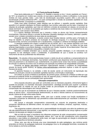 93


                                           2.3 Teoria da Escola Dualista
        Essa teoria elaborada por C. Baudelot e R. Establet e exposta no livro ‘L’école capitaliste em France’,
de 1971, se empenha em mostrar que a escola, em que pese a aparência unitária e unificadora, é uma escola
dividida em duas grandes redes - uma rede de escolarização secundária superior (SS) e uma rede de
escolarização primária profissional (PP) -, as quais correspondem à divisão da sociedade capitalista em duas
classes fundamentais: a burguesia e o proletariado.
        Estas duas redes constituem, pelas relações que as definem, o aparelho escolar capitalista. Este
aparelho é um aparelho ideológico do Estado capitalista, que contribui, pela parte que lhe cabe, a reproduzir as
relações de produção capitalistas, quer dizer em definitivo a divisão da sociedade em classes, em proveito da
classe dominante. É a divisão da sociedade que explica a existência das duas redes e os mecanismos de seu
funcionamento, suas causas e seus efeitos.
        É a mesma ideologia dominante que é imposta a todos os alunos sob formas necessariamente
incompatíveis. Esta teoria retoma o conceito de Althusser (Aparelho ideológico de Estado), definindo o parelho
escolar como ‘unidade contraditória de duas redes de escolarização’.
        Enquanto aparelho ideológico, a escola cumpre duas funções básicas: contribui para a formação da
força de trabalho no próprio processo de inculcação da ideologia burguesa. E a inculcação da ideologia
burguesa é feita, de forma concomitante com o recalcamento, a sujeição e o disfarce da ideologia proletária.
        A ideologia proletária tem origem e existência fora da escola, isto é, nas massas operárias e em suas
organizações. Considerando que o proletariado dispõe de força autônoma e forja, na prática da luta suas
próprias organizações e sua própria ideologia, a escola tem por missão ‘impedi-la’ de se desenvolver. Para isso
ela qualifica o trabalho intelectual e desqualifica o trabalho manual.
        Baudelot e Establet entendem que a escola, enquanto aparelho ideológico, é um instrumento da
burguesia na luta ideológica contra o proletariado. A possibilidade de que a escola se constitua num
instrumento de luta do proletariado fica descartada.

Resumindo – Os estudos críticos-reprodutivistas tiveram o mérito de pôr em evidência o comprometimento da
educação com os interesses dominantes, mas também contribuíram para disseminar entre os educadores um
clima de pessimismo e de desânimo que, evidentemente, só poderia tornar ainda mais remota a possibilidade
de articular os sistemas de ensino com os esforços de superação do problema da marginalidade (exclusão).
         Enquanto as teorias não-críticas pretendem ingenuamente resolver o problema da marginalidade
através da escola (poder ilusório), as teorias crítico-reprodutivistas pretendem explicar a razão do suposto
fracasso da escola.
         O aparente fracasso é, na verdade, o êxito da escola: sendo um instrumento de reprodução das
relações de produção a escola na sociedade capitalista reproduz a dominação e exploração.
         Em ambos os grupos a História é sacrificada. No primeiro grupo, sacrifica-se a História na idéia em cuja
harmonia se pretende anular as contradições do real. No segundo grupo, a História é sacrificada na reificação
da estrutura social em que as contradições ficam aprisionadas.
                                           Educação compensatória
         Uma proposta educativa que pode ser confundida com os interesses populares, intimamente ligada à
questão da exclusão, é a chamada “educação compensatória”, estratégia acionada para ‘superar’ o problema
da marginalidade na medida em que se propõe nivelar as pré-condições de aprendizagem pela via da
compensação das desvantagens das crianças carentes.
         Uma vez que se acumulavam as evidências de que o fracasso escolar, incidindo predominantemente
sobre os alunos sócio – economicamente desfavorecidos, se devia a fatores externos ao funcionamento da
escola, tratava-se de agir sobre esses fatores.
         Educação compensatória significa, então: para que a escola cumpra sua função equalizadora é
necessário compensar as deficiências cuja persistência acaba sistematicamente por neutralizar a eficácia da
ação pedagógica.
         Daí porque a educação compensatória compreende um conjunto de programas destinados a
compensar deficiências de diferentes ordens: de saúde e nutrição, familiares, emotivas, cognitivas, motoras,
lingüísticas, etc.
         Tais programas acabam colocando sob a responsabilidade da educação uma série de problemas que
não são especificamente educacionais, o que significa, na verdade, a persistência da crença ingênua no poder
redentor da educação em relação à sociedade.
         Não se trata de negar a importância dos diferentes programas de ação compensatória (compensação
alimentar, compensação sanitária, compensação afetiva, etc.), mas de não considerá-los como programas
educativos, o que implica um afastamento ainda maior, em lugar da aproximação em direção à compreensão
da natureza específica do fenômeno educativo.
         Vê-se, pois, que não se formula uma nova interpretação da ação pedagógica, que continua sendo
entendida em termos da pedagogia tradicional, da pedagogia nova ou da pedagogia tecnicista, encaradas de
forma isolada ou de forma combinada.
 