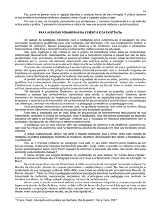 95
         Faz parte do pensar certo a rejeição decidida a qualquer forma de discriminação A prática docente
cr’tica envolve o movimento dinâmico, dialético, entre o fazer e o pensar sobre o fazer.
         Por isso é que, na formação permanente dos professores, o momento fundamental é o da reflexão
crítica sobre a prática. É pensando criticamente a prática de hoje que se pode melhorar a próxima prática.


                       PARA ALÉM DAS PEDAGOGIAS DA ESSÊNCIA E DA EXISTÊNCIA

           Ao passar da pedagogia tradicional para a pedagogia nova evidenciou-se a passagem de uma
concepção pedagógica igualitarista para uma pedagogia das diferenças, com sua conseqüência política: a
justificação de privilégios. Nessas pedagogias (da essência e da existência) está ausente a perspectiva
historicizadora. Falta-lhes a consciência dos condicionantes histórico-sociais da educação.
           São, pois, ingênuas e não críticas já que é próprio da consciência crítica saber-se condicionada,
determinada objetivamente, materialmente, ao passo que a consciência ingênua é aquela que não se sabe
condicionada, mas, ao contrário, acredita-se superior aos fatos, imaginando-se mesmo capaz de determiná-los
e alterá-los por si mesma. De elemento determinado pela estrutura social, a educação é convertida em
elemento determinante, reduzindo-se o elemento determinante à condição de determinado.
           O acesso das camadas trabalhadoras à escola implica a pressão no sentido de que a igualdade formal
(todos são iguais perante a lei) própria da sociedade contratual instaurada com a revolução burguesa se
transforme em igualdade real. Nesse sentido, a importância da transmissão de conhecimentos, de conteúdos
culturais, marca distintiva da pedagogia da essência, não perde seu caráter revolucionário.
           A pressão em direção à igualdade real implica a igualdade de acesso ao saber, portanto, a distribuição
igualitária dos conhecimentos disponíveis. Ao conjunto de pressões decorrentes do acesso das camadas
trabalhadoras à escola, a burguesia responde denunciando através da Escola Nova o caráter mecânico,
artificial, desatualizado dos conteúdos próprios da escola tradicional.
           Tal denúncia é procedente. Entretanto, ao reconhecer e absorver as pressões contra o caráter
formalista e estático dos conhecimentos transmitidos pela escola, o ‘escolanovismo’ funcionou como
mecanismo de recomposição da hegemonia burguesa: subordinou as aspirações populares aos interesses
burgueses; a importância da transmissão de conhecimentos foi secundarizada e subordinada a uma pedagogia
das diferenças, centrada nos métodos e processos – a pedagogia da existência (ou pedagogia nova).
           Uma pedagogia revolucionária centra-se, pois, na igualdade essencial, real, entre os homens. Busca
converter-se em instrumento à serviço da instauração de uma sociedade igualitária.
           Para isso a pedagogia que se quer, longe de secundarizar os conhecimentos descuidando de sua
transmissão, considera a difusão de conteúdos, vivos e atualizados, uma das tarefas primordiais do processo
educativo em geral e da escola em particular. Entende que a educação se relaciona dialeticamente com a
sociedade, não deixando de influenciar o elemento determinante.
           A pedagogia que se quer situa-se além das pedagogias da essência e da existência, superando-as,
quer seja na crença na autonomia, seja na dependência absoluta da educação em face das condições sociais
vigentes.
           A crítica ‘escolanovista’ atingiu não tanto o método tradicional, mas a forma como esse método se
cristalizou na prática pedagógica, tornando-se mecânico, repetitivo, desvinculado das razões e finalidades que
o justificavam.
           Ora, se o principal problema da pedagogia nova está no seu efeito discriminatório (realizou-se em
poucas escolas, exatamente naquelas freqüentadas pela elite), surge, então, a questão: os métodos novos não
seriam generalizáveis? Assim como foram capazes de aprimorar a educação das elites, não seriam úteis para
aprimorar a educação das massas?
           É nessa direção que surgem tentativas de constituição de uma espécie de ‘Escola Nova Popular’.
Exemplos dessas tentativas são a ‘Pedagogia Freinet’ na França e o ‘Movimento Paulo Freire de Educação’ no
Brasil.
           De modo especial no caso de Paulo Freire, é nítida a inspiração da ‘concepção humanista moderna’ de
filosofia da educação, através da corrente personalista – existencialismo cristão. Na fase de constituição e
implantação de sua pedagogia no Brasil (1959-1964), suas fontes de referência são principalmente Mounier, G.
Marcel, Jaspers14. Parte da crítica à pedagogia tradicional (pedagogia bancária) caracterizada pela passividade,
transmissão de conteúdos, memorização, verbalismo, etc. e advoga-se uma pedagogia viva, centrada na
iniciativa dos alunos, no diálogo (relação dialógica), na troca de conhecimentos.
           Assim como a escola tradicional volta-se contra seus interesses obrigando a uma recomposição de
hegemonia através da Escola Nova, assim também a Escola Nova não fica imune à luta que se trava no seio
da sociedade – pressupõe métodos sofisticados, escolas mais bem equipadas, menor número de alunos em
classe, maior duração da jornada escolar, escola mais agradável,...

14
     Freire, Paulo. Educação como prática de liberdade. Rio de janeiro: Paz e Terra, 1967.
 