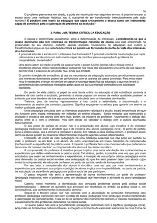 96
       O problema permanece em aberto, e pode ser recolocado nos seguintes termos: é possível encarar a
escola como uma realidade histórica, isto é, suscetível de ser transformada intencionalmente pela ação
humana? É possível uma teoria da educação que capte criticamente a escola como um instrumento
capaz de contribuir para a superação do problema da exclusão?


                             3. PARA UMA TEORIA CRÍTICA DA EDUCAÇÃO

         A escola é determinada socialmente, sofre a determinação de interesses. Considerando-se que a
classe dominante não tem interesse na transformação histórica da escola (ela está empenhada na
preservação de seu domínio, portanto apenas acionará mecanismos de adaptação que evitem a
transformação) segue-se que uma teoria crítica só poderá ser formulada do ponto de vista dos interesses
dos dominados.
   É possível articular a escola com o interesse dos dominados? É possível uma teoria da educação que capte
   criticamente a escola como um instrumento capaz de contribuir para a superação do problema da
   marginalidade, da exclusão?
   Uma teoria assim se impõe a tarefa de superar tanto o poder ilusório (teorias não-críticas) como a
   impotência (teorias crítico-reprodutivistas), colocando nas mãos dos educadores uma arma de luta capaz de
   permitir-lhes o exercício de um poder real, ainda que limitado.
   O caminho é repleto de armadilhas, já que os mecanismos de adaptação acionados periodicamente a partir
   dos interesses dominantes podem ser confundidos com os anseios da classe dominada. Para evitar esse
   risco é necessário avançar no sentido de captar a natureza específica da educação o que nos levará à
   compreensão das complexas mediações pelas quais se dá sua inserção contraditória na sociedade
   capitalista.
         Do ponto de vista prático, o papel de uma teoria crítica da educação é dar substância concreta à
bandeira de luta contra a exclusão, garantindo à classe popular um ensino da melhor qualidade possível, e
evitando que essa bandeira de luta seja apropriada e articulada com os interesses dominantes.
         Trata-se, pois, de retomar vigorosamente a luta contra a seletividade, a discriminação e o
rebaixamento do ensino das camadas populares. Significa engajar-se no esforço para garantir um ensino da
melhor qualidade possível.
         Uma pedagogia articulada com os interesses populares valorizará a escola; estará empenhada em que
ela funcione bem; estará interessada em métodos de ensino eficazes. Serão métodos que estimularão a
atividade e iniciativa dos alunos sem abrir mão, porém, da iniciativa do professor. Favorecerão o diálogo dos
alunos entre si e com o professor, mas sem deixar de valorizar o diálogo com a cultura acumulada
historicamente.
         O seu ponto de partida do ensino não é a preparação dos alunos cuja iniciativa é do professor
(pedagogia tradicional) nem a atividade que é de iniciativa dos alunos (pedagogia nova). O ponto de partida
seria a prática social, que é comum a professor e alunos. Em relação à essa prática comum, o professor assim
como os alunos podem se posicionar diferentemente enquanto agentes sociais diferenciados.
         Entretanto, do ponto de vista pedagógico há uma diferença essencial que não pode ser perdida de
vista: o professor, de um lado, e os alunos, de outro, encontram-se em níveis diferentes de compreensão
(conhecimento e experiência) da prática social. Enquanto o professor tem uma compreensão que poderíamos
denominar de ‘síntese precária’, a compreensão dos alunos é de caráter sincrético.
         A compreensão do professor é sintética porque implica uma certa articulação dos conhecimentos e
experiências que detém relativamente à prática social. Tal síntese, porém, é precária uma vez que, por mais
articulados que sejam os conhecimentos e experiências, a inserção de sua própria prática pedagógica como
uma dimensão da prática social envolve uma antecipação do que lhe será possível fazer com alunos cujos
níveis de compreensão ele não pode conhecer, no ponto de partida, senão de forma precária.
         Por seu lado, a compreensão dos alunos é sincrética uma vez que, por mais conhecimentos e
experiências que detenham, sua própria condição de alunos implica uma impossibilidade, no ponto de partida,
de articulação da experiência pedagógica na prática social de que participam.
         O passo seguinte não seria a apresentação de novos conhecimentos por parte do professor
(pedagogia tradicional) nem o problema como um obstáculo que interrompe a atividade do aluno (pedagogia
nova).
         Caberia, neste momento, a identificação dos principais problemas postos pela prática social
(problematização) – detectar as questões que precisam ser resolvidas no âmbito da prática social e, em
conseqüência, que conhecimentos é necessário dominar.
         Segue-se o terceiro passo que não coincide com a assimilação de conteúdos transmitidos pelo
professor (pedagogia tradicional) nem com a coleta de dados (pedagogia nova) ainda que envolva transmissão
e assimilação de conhecimentos. Trata-se de se apropriar dos instrumentos teóricos e práticos necessários ao
equacionamento dos problemas detectados na prática social.
          O quarto passo não será a generalização (pedagogia tradicional) nem a hipótese (pedagogia nova).
Adquiridas as ferramentas culturais básicas, é chegado o momento da expressão elaborada da nova forma de
 