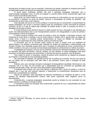 97
entendimento da prática social a que se ascendeu. Chamamos de catarse, entendida na acepção gramsciana
de ‘elaboração superior da estrutura em superestrutura na consciência dos homens’.
         O quinto passo, finalmente, também não será a aplicação (pedagogia tradicional) nem a
experimentação (pedagogia nova). O ponto de chegada é a própria prática social, compreendida agora não
mais em termos sincréticos pelos alunos.
         Neste ponto, ao mesmo tempo em que os alunos ascendem ao nível sintético em que, por suposto, já
se encontrava o professor no ponto de partida, reduz-se a precariedade da síntese do professor, cuja
compreensão se torna mais e mais orgânica.
         Essa elevação dos alunos ao nível do professor é essencial para se compreender a especificidade da
relação pedagógica. Daí porque o momento catártico pode ser considerado o ponto culminante do processo
educativo, já que é aí que se realiza pela mediação da análise levada a cabo no processo de ensino, a
passagem da síncrese à síntese.
         É a esse fenômeno que Dermeval Saviani se refere quando diz que a educação é uma atividade que
supõe uma heterogeneidade real e uma homogeneidade possível; uma desigualdade no ponto de partida e
uma igualdade no ponto de chegada15.
         A prática social foi tomada como ponto de partida e ponto de chegada. A educação, portanto, não
transforma de modo direto e imediato e sim de modo indireto e mediato, isto é, agindo sobre os sujeitos da
prática. Entre a teoria e a atividade prática transformadora se insere um trabalho de educação das
consciências, de organização dos meios materiais e planos concretos de ação.
         O movimento que vai da síncrese (visão caótica do todo) à síntese (uma rica totalidade de
determinações e de relações numerosas) pela mediação da análise (as abstrações e determinações mais
simples) constitui uma orientação segura tanto para o processo de descoberta de novos conhecimentos (o
método científico) como para o processo de transmissão-assimilação de conhecimentos (o método de ensino).
         A pedagogia aqui proposta, uma vez que se pretende a serviço dos interesses populares, terá contra si
os interesses até agora dominantes. Trata-se, portanto, de lutar também no campo pedagógico para fazer
prevalecer os interesses até agora não dominantes. E esta luta não parte do consenso, mas do dissenso.
         Para chegar lá, porém, é necessário, através da prática social, transformar as relações de produção
que impedem a construção de uma sociedade igualitária.
         Se a educação é mediação, isto significa que ela não se justifica por si mesma, mas tem sua razão de
ser nos efeitos que se prolongam para além dela e que persistem mesmo após a cessação da ação
pedagógica.
         Entendo, pois, que o processo educativo é passagem da desigualdade à igualdade. Democracia é uma
conquista; não é um dado. Se não acredito que a desigualdade pode ser convertida em igualdade pela
mediação da educação, então, não vale a pena desencadear a ação pedagógica.
         O professor deve antever com uma certa clareza a diferença entre o ponto de partida e o ponto de
chegada sem o que não será possível organizar e implementar os procedimentos necessários para se
transformar a possibilidade em realidade.
         Diga-se de passagem, esta capacidade de antecipar mentalmente os resultados da ação é a nota
distintiva da atividade especificamente humana. Não sendo preenchida essa exigência cai-se no
espontaneísmo.
         Evidentemente, a proposta pedagógica apresentada aponta na direção de uma sociedade em que
esteja superado o problema da divisão do saber.
         A importância política da educação está condicionada à garantia de que a especificidade da prática
educativa não seja dissolvida.




15
  Saviani, Dermeval. Educação: do senso comum à consciência filosófica. São Paulo: Cortez; Autores
Associados, 1980.
 