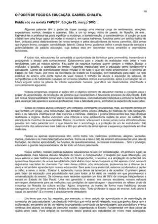 98
O PODER DE FOGO DA EDUCAÇÃO. GABRIEL CHALITA.

Publicado na revista FAPESP, Edição 85, março 2003.

        Algumas palavras têm o poder de trazer consigo uma imensa carga de sentimentos, emoções,
expectativas, sonhos, desejos e quereres. São, a um só tempo, misto de poesia, de filosofia, de arte...
Expressá-las e professá-las pode significar a mudança, a transformação, a transcendência. A junção de suas
sílabas tem uma força capaz de mudar o mundo e, em casos extremos, funciona como um artifício bélico do
bem, utilizado pelos desbravadores de novos tempos e pelos descobridores de novos caminhos. São armas
que injetam ânimo, coragem, sensibilidade, talento. Dessa forma, podemos definir o amplo leque de sentidos e
potencialidades da palavra educação, cuja beleza está em desvendar novos amanhãs e promissores
horizontes.

        A todos nós, educadores, foi concedida a oportunidade de contribuir para promovê-la, transmitindo e
propagando o desejo pelo conhecimento. Colaboramos para a criação de realidades mais belas e mais
condizentes com os nossos sonhos. Faz parte da natureza humana querer sempre o melhor. Buscar a
evolução, o desafio, a superação de limites. Façanhas impossíveis sem a educação como fundamento e
passaporte. Ciente da grandiosidade dessa missão e de tudo o que ela pode proporcionar, o governo do
Estado de São Paulo, por meio da Secretaria de Estado da Educação, tem trabalhado para fazer da rede
estadual de ensino uma ponte capaz de levar nossos 6 milhões de alunos à aquisição de saberes, de
competências e de habilidades capazes de torná-los cidadãos críticos e conscientes, aptos à construção de um
futuro erguido sobre os pilares da infinita capacidade humana (que deve ser desenvolvida, incentivada e
constantemente aguçada).

        Nossos programas, projetos e ações têm o objetivo primeiro de despertar mentes e corações para o
prazer do aprendizado, da revelação, da epifania que caracterizam o fascinante processo da descoberta. Está
sob nossa responsabilidade formar atores sociais talentosos, com maturidade intelectual e emocional suficiente
para alcançar não apenas o sucesso profissional, mas a felicidade plena, em todos os aspectos de suas vidas.

        Todos os nossos alunos compõem um complexo contingente educacional, mas, ao mesmo tempo em
que formam um grupo, uma coletividade, são também seres únicos, dotados de histórias de vida singulares,
ricas e de natureza incomparável. São meninos e meninas, crianças e jovens provenientes das mais diversas
realidades e origens. Muitos vivenciam uma infância e uma adolescência repleta de amor, de cuidado, de
atenção e de incentivo de suas famílias. Outros, no entanto, sobrevivem a duras penas numa atmosfera densa,
pesada, em nada parecida com o que deveria ser o aconchego e a proteção de um lar estruturado. São
desprovidos dos referenciais mais básicos e têm por alimento da alma apenas a esperança depositada em dias
melhores.

       Felizes ou apenas esperançosos têm, como todos nós, carências, problemas, alegrias, vontades,
medos, posturas e os mais heterogêneos sonhos. Some-se a isso o fato de estarem atravessando uma fase de
formação, de intenso aprendizado, de dúvidas, de questionamentos, de buscas incansáveis... Têm o privilégio,
e também a grande responsabilidade, de ter todo um futuro pela frente.

         Nesse sentido, nossas políticas públicas educacionais levam em consideração, em primeiro lugar, as
necessidades mais básicas desses cidadãos do futuro: a compreensão, o respeito por suas diferenças, por
seus valores e pela história pessoal de cada um.O desempenho, o sucesso e a ampliação do potencial dos
aprendizes dependem de nossa sensibilidade para vê-los como seres humanos e não apenas como números
registrados nas listas de chamada. Por meio dessa prática, nós, educadores, poderemos ter a chance de ir
além e de também aprender com nossos educandos. Sem essa troca essencial, estamos condenados a perder
o brilho, a seiva, o norte... Educar é, sobretudo, nunca deixar de aprender e de acreditar. O primeiro passo
para fazer da educação uma possibilidade real para todos já foi dado na medida em que promovemos a
universalização do ensino. Os números mais recentes apontam um total de 99% de crianças freqüentando a
escola no Estado de São Paulo. Uma vez garantido o acesso aos bancos escolares, nossos esforços
convergem diretamente para as melhorias nas condições de aprendizagem - decorrentes do reflexo direto da
mudança de filosofia da cultura escolar. Agora, singramos os mares de forma mais habilidosa porque
navegamos com um lema comum a todas as nossas rotas: "todo professor é capaz de ensinar, todo aluno é
capaz de aprender". E o inverso é absolutamente verdadeiro.

        Um lema que nos faz respeitar, por exemplo, o ritmo próprio de aprendizado e de assimilação de
conteúdos de cada estudante. Um direito do indivíduo que vinha sendo relegado, mas que ganhou força com a
implantação, em janeiro de 98, do regime de progressão continuada da aprendizagem, que possibilita o avanço
contínuo dos alunos ao longo do percurso escolar, organizando o Ensino Fundamental em dois ciclos de
quatro anos cada. Para ampliar os benefícios dessa prática aos estudantes de níveis mais avançados,
 