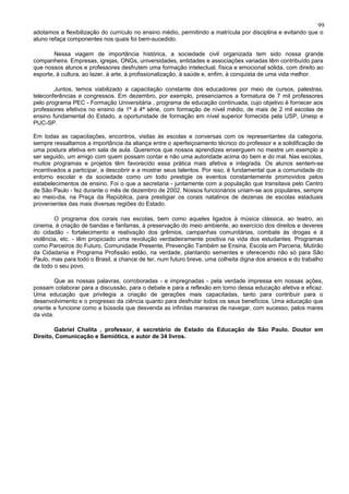 99
adotamos a flexibilização do currículo no ensino médio, permitindo a matrícula por disciplina e evitando que o
aluno refaça componentes nos quais foi bem-sucedido.

        Nessa viagem de importância histórica, a sociedade civil organizada tem sido nossa grande
companheira. Empresas, igrejas, ONGs, universidades, entidades e associações variadas têm contribuído para
que nossos alunos e professores desfrutem uma formação intelectual, física e emocional sólida, com direito ao
esporte, à cultura, ao lazer, à arte, à profissionalização, à saúde e, enfim, à conquista de uma vida melhor.

        Juntos, temos viabilizado a capacitação constante dos educadores por meio de cursos, palestras,
teleconferências e congressos. Em dezembro, por exemplo, presenciamos a formatura de 7 mil professores
pelo programa PEC - Formação Universitária , programa de educação continuada, cujo objetivo é fornecer aos
professores efetivos no ensino da 1ª à 4ª série, com formação de nível médio, de mais de 2 mil escolas de
ensino fundamental do Estado, a oportunidade de formação em nível superior fornecida pela USP, Unesp e
PUC-SP.

Em todas as capacitações, encontros, visitas às escolas e conversas com os representantes da categoria,
sempre ressaltamos a importância da aliança entre o aperfeiçoamento técnico do professor e a solidificação de
uma postura afetiva em sala de aula. Queremos que nossos aprendizes enxerguem no mestre um exemplo a
ser seguido, um amigo com quem possam contar e não uma autoridade acima do bem e do mal. Nas escolas,
muitos programas e projetos têm favorecido essa prática mais afetiva e integrada. Os alunos sentem-se
incentivados a participar, a descobrir e a mostrar seus talentos. Por isso, é fundamental que a comunidade do
entorno escolar e da sociedade como um todo prestigie os eventos constantemente promovidos pelos
estabelecimentos de ensino. Foi o que a secretaria - juntamente com a população que transitava pelo Centro
de São Paulo - fez durante o mês de dezembro de 2002. Nossos funcionários uniam-se aos populares, sempre
ao meio-dia, na Praça da República, para prestigiar os corais natalinos de dezenas de escolas estaduais
provenientes das mais diversas regiões do Estado.

        O programa dos corais nas escolas, bem como aqueles ligados à música clássica, ao teatro, ao
cinema, à criação de bandas e fanfarras, à preservação do meio ambiente, ao exercício dos direitos e deveres
do cidadão - fortalecimento e reativação dos grêmios, campanhas comunitárias, combate às drogas e à
violência, etc. - têm propiciado uma revolução verdadeiramente positiva na vida dos estudantes. Programas
como Parceiros do Futuro, Comunidade Presente, Prevenção Também se Ensina, Escola em Parceria, Mutirão
da Cidadania e Programa Profissão estão, na verdade, plantando sementes e oferecendo não só para São
Paulo, mas para todo o Brasil, a chance de ter, num futuro breve, uma colheita digna dos anseios e do trabalho
de todo o seu povo.

         Que as nossas palavras, corroboradas - e impregnadas - pela verdade impressa em nossas ações,
possam colaborar para a discussão, para o debate e para a reflexão em torno dessa educação afetiva e eficaz.
Uma educação que privilegia a criação de gerações mais capacitadas, tanto para contribuir para o
desenvolvimento e o progresso da ciência quanto para desfrutar todos os seus benefícios. Uma educação que
oriente e funcione como a bússola que desvenda as infinitas maneiras de navegar, com sucesso, pelos mares
da vida.

        Gabriel Chalita , professor, é secretário de Estado da Educação de São Paulo. Doutor em
Direito, Comunicação e Semiótica, e autor de 34 livros.
 