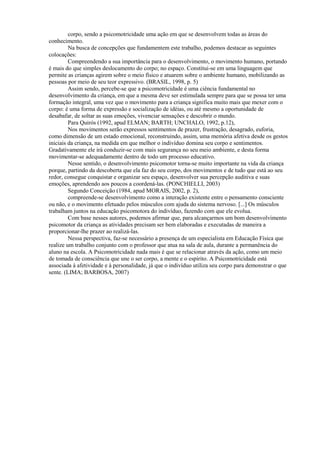 corpo, sendo a psicomotricidade uma ação em que se desenvolvem todas as áreas do
conhecimento.
Na busca de concepções que fundamentem este trabalho, podemos destacar as seguintes
colocações:
Compreendendo a sua importância para o desenvolvimento, o movimento humano, portando
é mais do que simples deslocamento do corpo; no espaço. Constitui-se em uma linguagem que
permite as crianças agirem sobre o meio físico e atuarem sobre o ambiente humano, mobilizando as
pessoas por meio de seu teor expressivo. (BRASIL, 1998, p. 5)
Assim sendo, percebe-se que a psicomotricidade é uma ciência fundamental no
desenvolvimento da criança, em que a mesma deve ser estimulada sempre para que se possa ter uma
formação integral, uma vez que o movimento para a criança significa muito mais que mexer com o
corpo: é uma forma de expressão e socialização de idéias, ou até mesmo a oportunidade de
desabafar, de soltar as suas emoções, vivenciar sensações e descobrir o mundo.
Para Quirós (1992, apud ELMAN; BARTH; UNCHALO, 1992, p.12),
Nos movimentos serão expressos sentimentos de prazer, frustração, desagrado, euforia,
como dimensão de um estado emocional, reconstruindo, assim, uma memória afetiva desde os gestos
iniciais da criança, na medida em que melhor o indivíduo domina seu corpo e sentimentos.
Gradativamente ele irá conduzir-se com mais segurança no seu meio ambiente, e desta forma
movimentar-se adequadamente dentro de todo um processo educativo.
Nesse sentido, o desenvolvimento psicomotor torna-se muito importante na vida da criança
porque, partindo da descoberta que ela faz do seu corpo, dos movimentos e de tudo que está ao seu
redor, consegue conquistar e organizar seu espaço, desenvolver sua percepção auditiva e suas
emoções, aprendendo aos poucos a coordená-las. (PONCHIELLI, 2003)
Segundo Conceição (1984, apud MORAIS, 2002, p. 2),
compreende-se desenvolvimento como a interação existente entre o pensamento consciente
ou não, e o movimento efetuado pelos músculos com ajuda do sistema nervoso. [...] Os músculos
trabalham juntos na educação psicomotora do indivíduo, fazendo com que ele evolua.
Com base nesses autores, podemos afirmar que, para alcançarmos um bom desenvolvimento
psicomotor da criança as atividades precisam ser bem elaboradas e executadas de maneira a
proporcionar-lhe prazer ao realizá-las.
Nessa perspectiva, faz-se necessário a presença de um especialista em Educação Física que
realize um trabalho conjunto com o professor que atua na sala de aula, durante a permanência do
aluno na escola. A Psicomotricidade nada mais é que se relacionar através da ação, como um meio
de tomada de consciência que une o ser corpo, a mente e o espírito. A Psicomotricidade está
associada à afetividade e à personalidade, já que o indivíduo utiliza seu corpo para demonstrar o que
sente. (LIMA; BARBOSA, 2007)
 