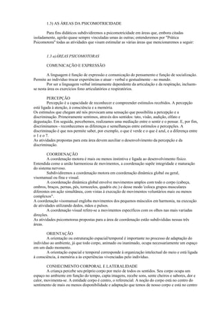 1.3) AS ÁREAS DA PSICOMOTRICIDADE
Para fins didáticos subdividiremos a psicomotricidade em áreas que, embora citadas
isoladamente, agirão quase sempre vinculadas umas às outras; entenderemos por "Prática
Psicomotora" todas as atividades que visam estimular as várias áreas que mencionaremos a seguir:
1.3 a)ÁREAS PSICOMOTORAS
COMUNICAÇÃO E EXPRESSÃO
A linguagem é função de expressão e comunicação do pensamento e função de socialização.
Permite ao indivíduo trocar experiências e atuar - verbal e gestualmente - no mundo.
Por ser a linguagem verbal intimamente dependente da articulação e da respiração, incluem-
se nesta área os exercícios fono articulatórios e respiratórios.
PERCEPÇÃO
Percepção é a capacidade de reconhecer e compreender estímulos recebidos. A percepção
está ligada à atenção, à consciência e a memória.
Os estímulos que chegam até nós provocam uma sensação que possibilita a percepção e a
discriminação. Primeiramente sentimos, através dos sentidos: tato, visão, audição, olfato e
degustação. Em seguida, percebemos, realizamos uma mediação entre o sentir e o pensar. E, por fim,
discriminamos - reconhecemos as diferenças e semelhanças entre estímulos e percepções. A
discriminação é que nos permite saber, por exemplo, o que é verde e o que é azul, e a diferença entre
o 1 e o 7.
As atividades propostas para esta área devem auxiliar o desenvolvimento da percepção e da
discriminação.
COORDENAÇÃO
A coordenação motora é mais ou menos instintiva e ligada ao desenvolvimento físico.
Entendida como a união harmoniosa de movimentos, a coordenação supõe integridade e maturação
do sistema nervoso.
Subdividiremos a coordenação motora em coordenação dinâmica global ou geral,
visomanual ou fina e visual.
A coordenação dinâmica global envolve movimentos amplos com todo o corpo (cabeça,
ombros, braços, pernas, pés, tornozelos, quadris etc.) e desse modo 'coloca grupos musculares
diferentes em ação simultânea, com vistas à execução de movimentos voluntários mais ou menos
complexos".
A coordenação visomanual engloba movimentos dos pequenos músculos em harmonia, na execução
de atividades utilizando dedos, mãos e pulsos.
A coordenação visual refere-se a movimentos específicos com os olhos nas mais variadas
direções.
As atividades psicomotoras propostas para a área de coordenação estão subdivididas nessas três
áreas.
ORIENTAÇÃO
A orientação ou estruturação espacial/temporal é importante no processo de adaptação do
indivíduo ao ambiente, já que todo corpo, animado ou inanimado, ocupa necessariamente um espaço
em um dado momento.
A orientação espacial e temporal corresponde à organização intelectual do meio e está ligada
à consciência, à memória a às experiências vivenciadas pelo indivíduo.
CONHECIMENTO CORPORAL E LATERALIDADE
A criança percebe seu próprio corpo por meio de todos os sentidos. Seu corpo ocupa um
espaço no ambiente em função do tempo, capta imagens, recebe sons, sente cheiros e sabores, dor e
calor, movimenta-se. A entidade corpo é centro, o referencial. A noção do corpo está no centro do
sentimento de mais ou menos disponibilidade e adaptação que temos de nosso corpo e está no centro
 