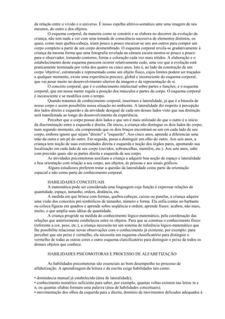 da relação entre o vivido e o universo. É nosso espelho afetivo-somático ante uma imagem de nós
mesmos, do outro e dos objetos.
O esquema corporal, da maneira como se constrói e se elabora no decorrer da evolução da
criança, não tem nada a ver com uma tomada de consciência sucessiva de elementos distintos, os
quais, como num quebra-cabeça, iriam pouco a pouco encaixar-se uns aos outros para compor um
corpo completo a partir de um corpo desmembrado. O esquema corporal revela-se gradativamente à
criança da mesma forma que uma fotografia revelada na câmara escura mostra-se pouco a pouco
para o observador, tomando contorno, forma e coloração cada vez mais nítidos. A elaboração e o
estabelecimento deste esquema parecem ocorrer relativamente cedo, uma vez que a evolução está
praticamente terminada por volta dos quatro ou cinco anos. Isto é, ao lado da construção de um
corpo 'objetivo', estruturado e representado como um objeto físico, cujos limites podem ser traçados
a qualquer momento, existe uma experiência precoce, global e inconsciente do esquema corporal,
que vai pesar muito no desenvolvimento ulterior da imagem e da representação de si.
O conceito corporal, que é o conhecimento intelectual sobre partes e funções; e o esquema
corporal, que em nossa mente regula a posição dos músculos e partes do corpo. O esquema corporal
é inconsciente e se modifica com o tempo.
Quando tratamos de conhecimento corporal, inserimos a lateralidade, já que é a bússola de
nosso corpo e assim possibilita nossa situação no ambiente. A lateralidade diz respeito à percepção
dos lados direito e esquerdo e da atividade desigual de cada um desses lados visto que sua distinção
será manifestada ao longo do desenvolvimento da experiência.
Perceber que o corpo possui dois lados e que um é mais utilizado do que o outro é o início
da discriminação entre a esquerda e direita. De início, a criança não distingue os dois lados do corpo;
num segundo momento, ela compreende que os dois braços encontram-se um em cada lado de seu
corpo, embora ignore que sejam "direito" e "esquerdo". Aos cinco anos, aprende a diferenciar uma
mão da outra e um pé do outro. Em seguida, passa a distinguir um olho do outro. Aos seis anos, a
criança tem noção de suas extremidades direita e esquerda e noção dos órgãos pares, apontando sua
localização em cada lado de seu corpo (ouvidos, sobrancelhas, mamilos, etc.). Aos sete anos, sabe
com precisão quais são as partes direita e esquerda de seu corpo.
As atividades psicomotoras auxiliam a criança a adquirir boa noção de espaço e lateralidade
e boa orientação com relação a seu corpo, aos objetos, às pessoas e aos sinais gráficos.
Alguns estudiosos preferem tratar a questão da lateralidade como parte da orientação
espacial e não como parte do conhecimento corporal.
HABILIDADES CONCEITUAIS
A matemática pode ser considerada uma linguagem cuja função é expressar relações de
quantidade, espaço, tamanho, ordem, distância, etc.
A medida em que brinca com formas, quebra-cabeças, caixas ou panelas, a criança adquire
uma visão dos conceitos pré-simbólicos de tamanho, número e forma. Ela enfia contas no barbante
ou coloca figuras em quadros e aprende sobre seqüência e ordem; aprende frases: acabou, não mais,
muito, o que amplia suas idéias de quantidade.
A criança progride na medida do conhecimento lógico-matemático, pela coordenação das
relações que anteriormente estabeleceu entre os objetos. Para que se construa o conhecimento físico
(referente a cor, peso, etc.), a criança necessita ter um sistema de referência lógico-matemático que
lhe possibilite relacionar novas observações com o conhecimento já existente; por exemplo: para
perceber que um peixe é vermelho, ela necessita um esquema classificatório para distinguir o
vermelho de todas as outras cores e outro esquema classificatório para distinguir o peixe de todos os
demais objetos que conhece.
HABILIDADES PSICOMOTORAS E PROCESSO DE ALFABETIZAÇÃO
As habilidades psicomotoras são essenciais ao bom desempenho no processo de
alfabetização. A aprendizagem da leitura e da escrita exige habilidades tais como:
• dominância manual já estabelecida (área de lateralidade);
• conhecimento numérico suficiente para saber, por exemplo, quantas voltas existem nas letras m e
n, ou quantas sílabas formam uma palavra (área de habilidades conceituais);
• movimentação dos olhos da esquerda para a direita, domínio de movimentos delicados adequados à
 