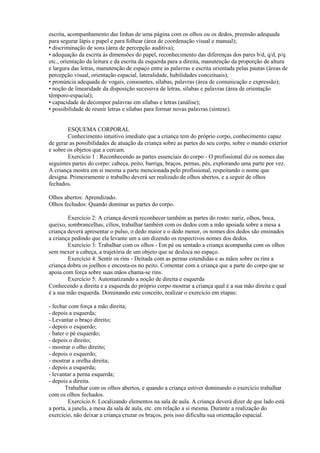 escrita, acompanhamento das linhas de uma página com os olhos ou os dedos, preensão adequada
para segurar lápis e papel e para folhear (área de coordenação visual e manual);
• discriminação de sons (área de percepção auditiva);
• adequação da escrita às dimensões do papel, reconhecimento das diferenças dos pares b/d, q/d, p/q
etc., orientação da leitura e da escrita da esquerda para a direita, manutenção da proporção de altura
e largura das letras, manutenção de espaço entre as palavras e escrita orientada pelas pautas (áreas de
percepção visual, orientação espacial, lateralidade, habilidades conceituais);
• pronúncia adequada de vogais, consoantes, sílabas, palavras (área de comunicação e expressão);
• noção de linearidade da disposição sucessiva de letras, sílabas e palavras (área de orientação
têmporo-espacial);
• capacidade de decompor palavras em sílabas e letras (análise);
• possibilidade de reunir letras e sílabas para formar novas palavras (síntese).
ESQUEMA CORPORAL
Conhecimento intuitivo imediato que a criança tem do próprio corpo, conhecimento capaz
de gerar as possibilidades de atuação da criança sobre as partes do seu corpo, sobre o mundo exterior
e sobre os objetos que a cercam.
Exercício 1 : Reconhecendo as partes essenciais do corpo - O profissional diz os nomes das
seguintes partes do corpo: cabeça, peito, barriga, braços, pernas, pés, explorando uma parte por vez.
A criança mostra em si mesma a parte mencionada pelo profissional, respeitando o nome que
designa. Primeiramente o trabalho deverá ser realizado de olhos abertos, e a seguir de olhos
fechados.
Olhos abertos: Aprendizado.
Olhos fechados: Quando dominar as partes do corpo.
Exercício 2: A criança deverá reconhecer também as partes do rosto: nariz, olhos, boca,
queixo, sombrancelhas, cílios, trabalhar também com os dedos com a mão apoiada sobre a mesa a
criança deverá apresentar o pulso, o dedo maior e o dedo menor, os nomes dos dedos são ensinados
a criança pedindo que ela levante um a um dizendo os respectivos nomes dos dedos.
Exercício 3: Trabalhar com os olhos - Em pé ou sentado a criança acompanha com os olhos
sem mexer a cabeça, a trajetória de um objeto que se desloca no espaço.
Exercício 4: Sentir os rins - Deitada com as pernas estendidas e as mãos sobre os rins a
criança dobra os joelhos e encosta-os no peito. Comentar com a criança que a parte do corpo que se
apoia com força sobre suas mãos chama-se rins.
Exercício 5: Automatizando a noção de direita e esquerda
Conhecendo a direita e a esquerda do próprio corpo mostrar a criança qual é a sua mão direita e qual
é a sua mão esquerda. Dominando este conceito, realizar o exercício em etapas:
- fechar com força a mão direita;
- depois a esquerda;
- Levantar o braço direito;
- depois o esquerdo;
- bater o pé esquerdo;
- depois o direito;
- mostrar o olho direito;
- depois o esquerdo;
- mostrar a orelha direita;
- depois a esquerda;
- levantar a perna esquerda;
- depois a direita.
Trabalhar com os olhos abertos, e quando a criança estiver dominando o exercício trabalhar
com os olhos fechados.
Exercício 6: Localizando elementos na sala de aula. A criança deverá dizer de que lado está
a porta, a janela, a mesa da sala de aula, etc. em relação a si mesma. Durante a realização do
exercício, não deixar a criança cruzar os braços, pois isso dificulta sua orientação espacial.
 