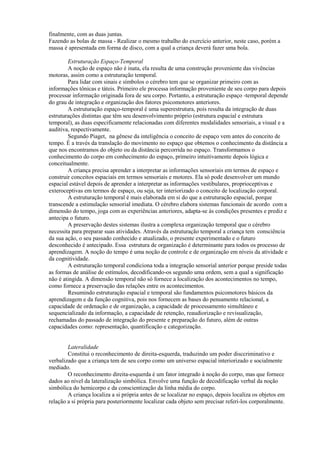finalmente, com as duas juntas.
Fazendo as bolas de massa - Realizar o mesmo trabalho do exercício anterior, neste caso, porém a
massa é apresentada em forma de disco, com a qual a criança deverá fazer uma bola.
Estruturação Espaço-Temporal
A noção de espaço não é inata, ela resulta de uma construção proveniente das vivências
motoras, assim como a estruturação temporal.
Para lidar com sinais e símbolos o cérebro tem que se organizar primeiro com as
informações tônicas e táteis. Primeiro ele processa informação proveniente de seu corpo para depois
processar informação originada fora de seu corpo. Portanto, a estruturação espaço -temporal depende
do grau de integração e organização dos fatores psicomotores anteriores.
A estruturação espaço-temporal é uma superestrutura, pois resulta da integração de duas
estruturações distintas que têm seu desenvolvimento próprio (estrutura espacial e estrutura
temporal), as duas especificamente relacionadas com diferentes modalidades sensoriais, a visual e a
auditiva, respectivamente.
Segundo Piaget, na gênese da inteligência o conceito de espaço vem antes do conceito de
tempo. É a través da translação do movimento no espaço que obtemos o conhecimento da distância a
que nos encontramos do objeto ou da distância percorrida no espaço. Transformamos o
conhecimento do corpo em conhecimento do espaço, primeiro intuitivamente depois lógica e
conceitualmente.
A criança precisa aprender a interpretar as informações sensoriais em termos de espaço e
construir conceitos espaciais em termos sensoriais e motores. Ela só pode desenvolver um mundo
espacial estável depois de aprender a interpretar as informações vestibulares, proprioceptivas e
exteroceptivas em termos de espaço, ou seja, ter interiorizado o conceito de localização corporal.
A estruturação temporal é mais elaborada em si do que a estruturação espacial, porque
transcende a estimulação sensorial imediata. O cérebro elabora sistemas funcionais de acordo com a
dimensão do tempo, joga com as experiências anteriores, adapta-se às condições presentes e prediz e
antecipa o futuro.
A preservação destes sistemas ilustra a complexa organização temporal que o cérebro
necessita para preparar suas atividades. Através da estruturação temporal a criança tem consciência
da sua ação, o seu passado conhecido e atualizado, o presente experimentado e o futuro
desconhecido é antecipado. Essa estrutura de organização é determinante para todos os processo de
aprendizagem. A noção do tempo é uma noção de controle e de organização em níveis da atividade e
da cognitividade.
A estruturação temporal condiciona toda a integração sensorial anterior porque preside todas
as formas de análise de estímulos, decodificando-os segundo uma ordem, sem a qual a significação
não é atingida. A dimensão temporal não só fornece a localização dos acontecimentos no tempo,
como fornece a preservação das relações entre os acontecimentos.
Resumindo estruturação espacial e temporal são fundamentos psicomotores básicos da
aprendizagem e da função cognitiva, pois nos fornecem as bases do pensamento relacional, a
capacidade de ordenação e de organização, a capacidade de processamento simultâneo e
sequencializado da informação, a capacidade de retenção, reaudiorização e revisualização,
rechamadas do passado de integração do presente e preparação do futuro, além de outras
capacidades como: representação, quantificação e categorização.
Lateralidade
Constitui o reconhecimento de direita-esquerda, traduzindo um poder disccriminativo e
verbalizado que a criança tem de seu corpo como um universo espacial interiorizado e socialmente
mediado.
O reconhecimento direita-esquerda é um fator integrado à noção do corpo, mas que fornece
dados ao nível da lateralização simbólica. Envolve uma função de decodificação verbal da noção
simbólica do hemicorpo e da conscientização da linha média do corpo.
A criança localiza a si própria antes de se localizar no espaço, depois localiza os objetos em
relação a si própria para posteriormente localizar cada objeto sem precisar referi-los corporalmente.
 
