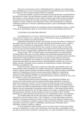 Entre seis e sete anos deve ocorrer a simbolização direita e esquerda, caso contrário pode
haver dificuldade para ler, pois é através da percepção direita/esquerda que haverá a discriminação,
por exemplo, do valor do numeral estando à direita ou à esquerda.
A criança para aprender, necessita de uma noção de corpo interiormente conscientizada dos
dois lados do seu corpo e das suas diferenças e posições relativas. Não basta ter aprendido que um
lado é direito e o outro é esquerdo, é preciso manter as relações entre ambos de forma controlada e
discriminada. Estas relações não são inatas, necessitam ser aprendida como sistemas funcionais
complexos. Nomear os lados do corpo diferenciá-los intra e extra-corporalmente é condição de
orientação do espaço que é vital para a organização perceptiva e para as aprendizagens simbólicas
mais complexas.
As aprendizagens perceptivas são construídas a partir das aprendizagens motoras, o mesmo
é dizer que as aprendizagens cognitivas são construídas a partir de aprendizagens psicomotoras.
2.0 )ESTIMULAÇAO MOTORA PRECOCE
Em nenhuma fase do ser humano o desenvolvimento motor vai ser tão rápido como o de 0 a
1 ano e 8 meses. Portanto, este é o período em que o bebê ainda terá maiores possibilidades de se
normalizar sem se defasar no seu desenvolvimento.
Independente da perspectiva adotada, mais biológica ou social, são muitas as evidências de
que crianças pré-termo estão sob maior risco para apresentar atraso perceptual, motor e cognitivo,
associado ou não a problemas de comportamento e déficit de atenção. Ao se pensar em lesão
cerebral que ocorreu pré, peri ou pós natal tem que se pensar, ao mesmo tempo, em intervenção
precoce nas áreas sensório-motoras para atingir o mais rápido possível um desenvolvimento que
ainda está com toda a sua plasticidade e capacidade de receber as sensações normais e integrá-las.
Pensava-se que o SNC era imutável após o seu desenvolvimento. Com a descoberta da
neuroplasticidade sabe-se que as conexões sinápticas são modificadas pela demanda funcional.
Como substrato da aprendizagem do indivíduo em sua interação com o ambiente, pode-se perceber a
importância da criança experimentar movimentos e posturas normais desde seu nascimento,
favorecendo a sua habilitação; caso contrário se esta criança começar a realizar movimentos e
posturas anormais durante seu desenvolvimento, estará aprendendo a interagir com o mundo em
padrões anormais, reforçando circuitos neuronais de comportamentos anormais, dificultando e
limitando sua qualidade de vida.
Quanto mais tarde a criança iniciar o plano de normalização, mais defasado estará o seu
desenvolvimento motor, juntamente com a perda na área sensorial, refletindo na perda da noção
espacial, esquema corporal, percepção, que poderá contribuir com a falta de atenção ou dificuldades
cognitivas. O tratamento por meio do conceito neuroevolutivo (Bobath) foi originalmente
desenvolvido pelos Bobath na Inglaterra no início da década de 1940 para o tratamento de
indivíduos com fisiopatologias do SNC. Esse método foi descrito como um conceito de vida e, como
tal, continuou a evoluir com o passar dos anos.
O tratamento pelo desenvolvimento neurológico, como planejado por Bobath, usa o
manuseio para inibir respostas anormais enquanto facilita reações automáticas. O manuseio
proporciona experiências sensoriais e motoras normais que darão base para o desenvolvimento
motor. Com as abordagens sensório-motoras, estímulos sensoriais específicos são administrados
para estimular uma resposta comportamental ou motora desejada. Técnicas de integração sensorial
algumas vezes são incorporadas nos programas sensório-motores. A intervenção sensório-motora
pode ser aplicada a bebês de alto risco de várias maneiras, por exemplo, o rolamento linear em uma
bola pequena para estimular o sistema vestibular e promover um estado de alerta. Estímulos
proprioceptivos e táteis profundos poderão promover um comportamento calmo e auto regulatório.
As atividades lúdicas são um meio para atingir os objetivos terapêuticos. A brincadeira
original não é como tirar férias da vida; é vida. O terapeuta e a criança estão sempre crescendo e
mudando. A brincadeira original não se baseia no medo, mas em uma relação de confiança com a
vida. Como um amiguinho, o terapeuta se junta a criança de tal forma que ambos sentem-se amados,
respeitados e ansiosos por explorar. As habilidades necessárias para a brincadeira serão a
curiosidade, confiança, resistência, vigilância.
A arte de normalizar o tônus é brincar com ele. Se o tônus é baixo, trazê-lo para um tônus
mais alto e normalizado; se o tônus é alto, trazê-lo para o tônus mais baixo e normalizado. Assim
que obtiver um tônus mais normalizado, é necessário dar-se a reação de equilíbrio. São essas reações
 
