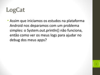 LogCat
• Assim que iniciamos os estudos na plataforma
Android nos deparamos com um problema
simples: o System.out.println() não funciona,
então como ver os meus logs para ajudar no
debug dos meus apps?
2