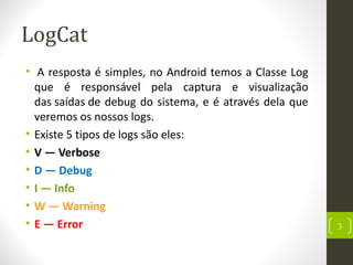 LogCat
• A resposta é simples, no Android temos a Classe Log
que é responsável pela captura e visualização
das saídas de debug do sistema, e é através dela que
veremos os nossos logs.
• Existe 5 tipos de logs são eles:
• V — Verbose
• D — Debug
• I — Info
• W — Warning
• E — Error 3