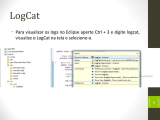 LogCat
• Para visualizar os logs no Eclipse aperte Ctrl + 3 e digite logcat,
visualize o LogCat na tela e selecione-o.
5