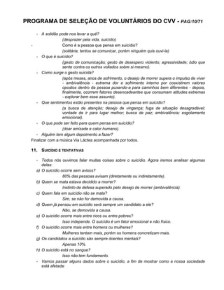 PROGRAMA DE SELEÇÃO DE VOLUNTÁRIOS DO CVV - PAG:10/71
- A solidão pode nos levar a quê?
(desprazer pela vida, suicídio)
- Como é a pessoa que pensa em suicídio?
(solitária, tentou se comunicar, porém ninguém quis ouvi-la)
- O que é suicídio?
(gesto de comunicação; gesto de desespero violento; agressividade; ódio que
sente contra os outros voltados sobre si mesmo).
- Como surge o gesto suicida?
(após meses, anos de sofrimento, o desejo de morrer supera o impulso de viver
- ambivalência - extrema dor e sofrimento interno por coexistirem valores
opostos dentro da pessoa puxando-a para caminhos bem diferentes - depois,
finalmente, ocorrem fatores desencadeantes que consumam atitudes extremas
- explorar bem esse assunto).
- Que sentimentos estão presentes na pessoa que pensa em suicídio?
(a busca de atenção; desejo de vingança; fuga de situação desagradável;
vontade de ir para lugar melhor; busca de paz; ambivalência; esgotamento
emocional).
- O que pode ser feito para quem pensa em suicídio?
(doar amizade e calor humano).
- Alguém tem algum depoimento a fazer?
Finalizar com a música Via Láctea acompanhada por todos.
11. SUICÍDIO E TENTATIVAS
- Todos nós ouvimos falar muitas coisas sobre o suicídio. Agora iremos analisar algumas
delas:
a) O suicídio ocorre sem avisos?
80% das pessoas avisam (diretamente ou indiretamente).
b) Quem se mata estava decidido a morrer?
Instinto de defesa superado pelo desejo de morrer (ambivalência).
c) Quem fala em suicídio não se mata?
Sim, se não for demovida a causa.
d) Quem já pensou em suicídio será sempre um candidato a ele?
Não, se demovida a causa.
e) O suicídio ocorre mais entre ricos ou entre pobres?
Isso independe. O suicídio é um fator emocional e não físico.
f) O suicídio ocorre mais entre homens ou mulheres?
Mulheres tentam mais, porém os homens concretizam mais.
g) Os candidatos a suicídio são sempre doentes mentais?
Apenas 10%.
h) O suicídio está no sangue?
Isso não tem fundamento.
- Vamos passar alguns dados sobre o suicídio, a fim de mostrar como a nossa sociedade
está afetada:
 