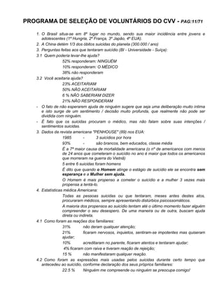 PROGRAMA DE SELEÇÃO DE VOLUNTÁRIOS DO CVV - PAG:11/71
1. O Brasil situa-se em 8º lugar no mundo, sendo sua maior incidência entre jovens e
adolescentes (1º Hungria, 2º França, 3º Japão, 4º EUA).
2. A China detém 1/3 dos óbitos suicidas do planeta (300.000 / ano)
3. Perguntas feitas aos que tentaram suicídio (BI - Universidade - Suíça):
3.1 Quem poderia levar-lhe ajuda?
52% responderam: NINGUÉM
10% responderam: O MÉDICO
38% não responderam
3.2 Você aceitaria ajuda?
23% ACEITARIAM
50% NÃO ACEITARIAM
6 % NÃO SABERIAM DIZER
21% NÃO RESPONDERAM
- O fato de não esperarem ajuda de ninguém sugere que seja uma deliberação muito íntima
e isto surge de um sentimento / decisão muito profunda, que realmente não pode ser
dividida com ninguém.
- É fato que os suicidas procuram o médico, mas não falam sobre suas intenções /
sentimentos suicidas.
3. Dados da revista americana "PENHOUSE" (89) nos EUA:
1985 - 3 suicídios por hora
93% - são brancos, bem educados, classe média
É a 7ª maior causa de mortalidade americana (o nº de americanos com menos
de 24 anos que cometeram o suicídio no ano é maior que todos os americanos
que morreram na guerra do Vietnã)
5 entre 6 suicidas foram homens
É dito que quando o Homem atinge o estágio de suicídio ele se encontra sem
esperança e a Mulher sem ajuda.
O Homem é mais propenso a cometer o suicídio e a mulher 3 vezes mais
propensa a tentá-lo.
4. Estatísticas médica Americana:
Todas as pessoas suicidas ou que tentaram, meses antes destes atos,
procuraram médicos, sempre apresentando distúrbios psicossomáticos.
A maioria dos propensos ao suicídio tentam até o último momento fazer alguém
compreender o seu desespero. De uma maneira ou de outra, buscam ajuda
direta ou indireta.
4.1 Como foram as reações dos familiares:
31% não deram qualquer atenção;
21% ficaram nervosos, inquietos, sentiram-se impotentes mas quiseram
ajudar;
10% acreditaram no parente, ficaram atentos e tentaram ajudar;
4% ficaram com raiva e tiveram reação de rejeição;
15 % não manifestaram qualquer reação.
4.2 Como foram as expressões mais usadas pelos suicidas durante certo tempo que
antecedeu ao suicídio, conforme declaração dos seus próprios familiares:
22.5 % Ninguém me compreende ou ninguém se preocupa comigo!
 