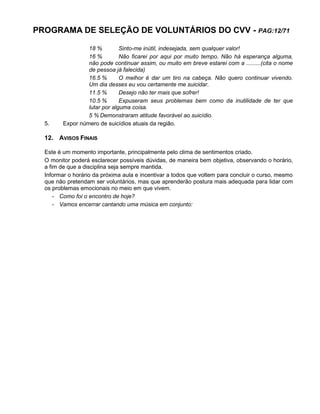 PROGRAMA DE SELEÇÃO DE VOLUNTÁRIOS DO CVV - PAG:12/71
18 % Sinto-me inútil, indesejada, sem qualquer valor!
16 % Não ficarei por aqui por muito tempo. Não há esperança alguma,
não pode continuar assim, ou muito em breve estarei com a .........(cita o nome
de pessoa já falecida)
16.5 % O melhor é dar um tiro na cabeça. Não quero continuar vivendo.
Um dia desses eu vou certamente me suicidar.
11.5 % Desejo não ter mais que sofrer!
10.5 % Expuseram seus problemas bem como da inutilidade de ter que
lutar por alguma coisa.
5 % Demonstraram atitude favorável ao suicídio.
5. Expor número de suicídios atuais da região.
12. AVISOS FINAIS
Este é um momento importante, principalmente pelo clima de sentimentos criado.
O monitor poderá esclarecer possíveis dúvidas, de maneira bem objetiva, observando o horário,
a fim de que a disciplina seja sempre mantida.
Informar o horário da próxima aula e incentivar a todos que voltem para concluir o curso, mesmo
que não pretendam ser voluntários, mas que aprenderão postura mais adequada para lidar com
os problemas emocionais no meio em que vivem.
- Como foi o encontro de hoje?
- Vamos encerrar cantando uma música em conjunto:
 