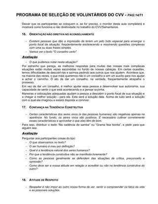 PROGRAMA DE SELEÇÃO DE VOLUNTÁRIOS DO CVV - PAG:14/71
Deixar que os participantes se coloquem e, se for preciso, o monitor desta aula completará e
mostrará como funciona a não diretividade no trabalho do CVV/Samaritanos.
16. ORIENTAÇÃO NÃO DIRETIVA NO ACONSELHAMENTO
- Existem pessoas que dão a impressão de terem um jeito todo especial para enxergar o
ponto focal da situação, freqüentemente esclarecendo e resolvendo questões complexas
com uma ou duas frases simples.
- Vamos ver o texto "O conselho certo".
Avaliação
- O que pudemos notar nesta situação?
Por estranho que pareça, as melhores respostas para muitas das nossas mais complexas
situações estão muitas vezes escondidas no fundo de nossas cabeças. Em certas ocasiões,
temos dificuldades de descobri-las e saímos pedindo aos outros que nos ajudem. Acontece que,
na maioria das vezes, o que mais queremos não é um conselho e sim um auxílio para nos ajudar
a achar o caminho. O ato de dar um conselho, na verdade, freqüentemente atrapalha o
processo.
Em vez de dar um conselho, é melhor ajudar essa pessoa a desenvolver sua autonomia, sua
capacidade de sentir o que está acontecendo e a pensar sozinha.
Maneiras e colocações adequadas ajudam a pessoa a descobrir o ponto focal de sua situação e
a chegar à melhor solução - para ela. Esta será a solução dela. Acima de tudo será a solução
com a qual ela imaginou e estará disposta a conviver.
17. CONFIANÇA NA TENDÊNCIA CONSTRUTIVA
- Certas características dos seres vivos (e das pessoas humanas) são negativas apenas na
aparência. No fundo, os seres vivos são positivos. É necessário cultivar corretamente
essas características e aproveitar o que elas têm de bom.
Para isso, distribuir o texto “Na cadência do samba” ou “Grama feia bonita”, e pedir para que
alguém leia.
Avaliação
Perguntar aos participantes coisas do tipo:
- O que observamos no texto?
- O ser humano é mau por definição?
- Qual é a tendência natural dos seres humanos?
- Por que a tendência construtiva não se manifesta livremente?
- Como as pessoas geralmente se defendem das situações de crítica, preconceito e
opressão?
- Como deve ser a nossa atitude em relação a acreditar ou não na tendência construtiva do
outro?
18. ATITUDE DE RESPEITO
- Respeitar é não impor ao outro nossa forma de ver, sentir e compreender os fatos da vida
e as possíveis soluções.
 