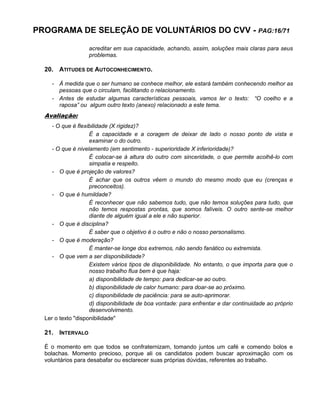 PROGRAMA DE SELEÇÃO DE VOLUNTÁRIOS DO CVV - PAG:16/71
acreditar em sua capacidade, achando, assim, soluções mais claras para seus
problemas.
20. ATITUDES DE AUTOCONHECIMENTO.
- À medida que o ser humano se conhece melhor, ele estará também conhecendo melhor as
pessoas que o circulam, facilitando o relacionamento.
- Antes de estudar algumas características pessoais, vamos ler o texto: “O coelho e a
raposa” ou algum outro texto (anexo) relacionado a este tema.
Avaliação:
- O que é flexibilidade (X rigidez)?
É a capacidade e a coragem de deixar de lado o nosso ponto de vista e
examinar o do outro.
- O que é nivelamento (em sentimento - superioridade X inferioridade)?
É colocar-se à altura do outro com sinceridade, o que permite acolhê-lo com
simpatia e respeito.
- O que é projeção de valores?
É achar que os outros vêem o mundo do mesmo modo que eu (crenças e
preconceitos).
- O que é humildade?
É reconhecer que não sabemos tudo, que não temos soluções para tudo, que
não temos respostas prontas, que somos falíveis. O outro sente-se melhor
diante de alguém igual a ele e não superior.
- O que é disciplina?
É saber que o objetivo é o outro e não o nosso personalismo.
- O que é moderação?
É manter-se longe dos extremos, não sendo fanático ou extremista.
- O que vem a ser disponibilidade?
Existem vários tipos de disponibilidade. No entanto, o que importa para que o
nosso trabalho flua bem é que haja:
a) disponibilidade de tempo: para dedicar-se ao outro.
b) disponibilidade de calor humano: para doar-se ao próximo.
c) disponibilidade de paciência: para se auto-aprimorar.
d) disponibilidade de boa vontade: para enfrentar e dar continuidade ao próprio
desenvolvimento.
Ler o texto "disponibilidade"
21. INTERVALO
É o momento em que todos se confraternizam, tomando juntos um café e comendo bolos e
bolachas. Momento precioso, porque ali os candidatos podem buscar aproximação com os
voluntários para desabafar ou esclarecer suas próprias dúvidas, referentes ao trabalho.
 