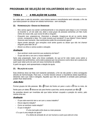 PROGRAMA DE SELEÇÃO DE VOLUNTÁRIOS DO CVV - PAG:17/71
TEMA 4 - A RELAÇÃO DE AJUDA
Ao voltar para a sala do encontro, uma música serena e reconfortante será colocada, a fim de
que todos possam se colocar em estado harmonioso - sem excitação.
22. HARMONIZAÇÃO - ENSAIO DE ANSIEDADE
- Nós vamos agora nos sentar confortavelmente e nos preparar para daqui a uns 3 minutos
se levantar e, um de cada vez, dizer a esse grupo de pessoas estranhas um fato muito
íntimo de nossa vida, que nunca foi dito a ninguém.
- Enquanto isso, preparem-se. Vivenciem a situação. Imagine-se de pé no centro deste
círculo, começando a falar. Por onde iniciaria sua narrativa? O que falaria? Como falaria?
Vivencie este momento. Que sentimentos estão lhe envolvendo agora?
- Agora preste atenção: que emoções você sente quanto eu disser que não irei chamar
ninguém para falar de si?
- Abram os olhos e vamos avaliar a situação.
Avaliação
- Que sentiram neste exercício que acabamos de fazer?
- O que isto tem a ver com o nosso trabalho?
Após esta preparação, fazer uma breve avaliação, do que já foi visto neste curso sobre a
valorização dos sentimentos, como está a pessoa que nos procura e como deve ser a postura de
quem quer estar junto do outro em seus momentos de solidão.
A partir de agora, será apresentada a relação de ajuda.
23. RELAÇÃO DE AJUDA
Esta dinâmica deve ser feita com bastante seriedade, a fim de não perder o clima conseguido
através da harmonização. Para isso, o monitor deverá colocar a importância desta experiência,
deixando claro que nada é obrigado. Aqueles que não se sentirem à vontade para participar,
podem ficar observando.
João Bobo
Formar grupos de três pessoas:  e  ficam de frente um para o outro e  fica no meio, de
frente para um deles.  deixa-se cair para frente e para trás, sendo amparado por  e 
As posições devem ser invertidas até que todos tenham ocupado a posição do centro, pelo
menos uma vez.
Avaliação
- O que este exercício tem a ver com o nosso trabalho?
- Houve alguma relação?
- Como se sentiram nesta relação?
- O que é relação?
É uma real ação entre duas ou mais pessoas.
- E o que é uma relação de ajuda?
É a oferta de amizade de um ser humano a outro que está em crise.
 