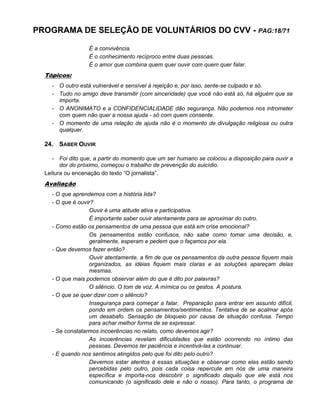 PROGRAMA DE SELEÇÃO DE VOLUNTÁRIOS DO CVV - PAG:18/71
É a convivência.
É o conhecimento recíproco entre duas pessoas.
É o amor que combina quem quer ouvir com quem quer falar.
Tópicos:
- O outro está vulnerável e sensível à rejeição e, por isso, sente-se culpado e só.
- Tudo no amigo deve transmitir (com sinceridade) que você não está só, há alguém que se
importa.
- O ANONIMATO e a CONFIDENCIALIDADE dão segurança. Não podemos nos intrometer
com quem não quer a nossa ajuda - só com quem consente.
- O momento de uma relação de ajuda não é o momento de divulgação religiosa ou outra
qualquer.
24. SABER OUVIR
- Foi dito que, a partir do momento que um ser humano se colocou a disposição para ouvir a
dor do próximo, começou o trabalho de prevenção do suicídio.
Leitura ou encenação do texto “O jornalista”.
Avaliação
- O que aprendemos com a história lida?
- O que é ouvir?
Ouvir é uma atitude ativa e participativa.
É importante saber ouvir atentamente para se aproximar do outro.
- Como estão os pensamentos de uma pessoa que está em crise emocional?
Os pensamentos estão confusos, não sabe como tomar uma decisão, e,
geralmente, esperam e pedem que o façamos por ela.
- Que devemos fazer então?
Ouvir atentamente, a fim de que os pensamentos da outra pessoa fiquem mais
organizados, as idéias fiquem mais claras e as soluções apareçam delas
mesmas.
- O que mais podemos observar além do que é dito por palavras?
O silêncio. O tom de voz. A mímica ou os gestos. A postura.
- O que se quer dizer com o silêncio?
Insegurança para começar a falar. Preparação para entrar em assunto difícil,
pondo em ordem os pensamentos/sentimentos. Tentativa de se acalmar após
um desabafo. Sensação de bloqueio por causa de situação confusa. Tempo
para achar melhor forma de se expressar.
- Se constatarmos incoerências no relato, como devemos agir?
As incoerências revelam dificuldades que estão ocorrendo no íntimo das
pessoas. Devemos ter paciência e incentivá-las a continuar.
- E quando nos sentimos atingidos pelo que foi dito pelo outro?
Devemos estar atentos à essas situações e observar como elas estão sendo
percebidas pelo outro, pois cada coisa repercute em nós de uma maneira
específica e importa-nos descobrir o significado daquilo que ele está nos
comunicando (o significado dele e não o nosso). Para tanto, o programa de
 