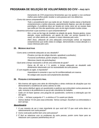 PROGRAMA DE SELEÇÃO DE VOLUNTÁRIOS DO CVV - PAG:19/71
treinamento do CVV proporciona ferramentas que nos ajudam a nos conhecer
melhor para melhor poder receber a outra pessoa sem nos afetarmos.
- Como nós vamos compreendê-lo?
Todo o procedimento tem sua razão de ser. Existem razões claras e facilmente
compreensíveis e razões obscuras, aparentemente ilógicas, que são de origem
psicológica. A prudência deve ser levada em conta, para ver as causas reais
que estão por trás das aparências, pois via de regra revelam muitas coisas.
- Devemos comunicar o que ouvimos e o que compreendemos?
Sim, e isso se faz logo de imediato na relação de ajuda. Nossos gestos, nossa
atenção, nosso acolhimento, um aperto de mão, um sorriso (quando for o
caso), um olhar atento etc, revelam o nosso interesse pelo outro.
Além disso, utilizando de uma adequada comunicação verbal, as respostas
compreensivas que serão vistas no estágio, demonstrarão a nossa atenção e o
nosso interesse pelo outro.
25. MEDIDAS OBJETIVAS
- Como seria o ambiente adequado ao seu desabafo?
Privativo (um tipo de refúgio discreto, agradável e acolhedor);
Funcional (confortável, porém simples e discreto);
Silencioso (isento de perturbações);
- Qual seria o tempo necessário e útil de uma entrevista de ajuda?
Cerca de 45 min a 1 h, porém, o tempo adequado ao desabafo está
diretamente relacionado com as necessidades da outra pessoa.
- E com respeito ao sigilo, é importante?
Imperdoável é comentar o que nos foi confidencializado em reserva.
No estágio este assunto será amplamente abordado.
26. PESQUISA E ENTROSAMENTO FINAL
- Nós tivemos até agora uma série de informações e várias vivências de situações que nos
demonstraram a existência de outros valores na vida.
- Nós vamos distribuir agora um questionário e pedimos que entrevistem outras pessoas da
sala, inclusive e de preferência os que já são voluntários do trabalho.
- Cada um irá fazer apenas uma pergunta do questionário, conforme a ordenação que irei
dar agora.
- A Sra. ... irá fazer a pergunta nº 1, a vizinha a nº 2 e assim por diante.
- Vamos dedicar 10 min para essa entrevista. Vamos começar. Escolham os entrevistados e
bom serviço.
Questionário
1 A sua maneira de ser é mais importante do que você diz? O que você acha disso no
relacionamento com outra pessoa?
2 Como você pode acolher bem uma outra pessoa?
3 É fácil se relacionar com os problemas da outra pessoa, porém como fazer para se
relacionar com a pessoa (sentimentos) em si?
 