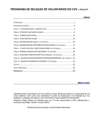 PROGRAMA DE SELEÇÃO DE VOLUNTÁRIOS DO CVV - PAG:2/71
ÍNDICE
INTRODUÇÃO ....................................................................................................................3
PROGRAMA DO CURSO .....................................................................................................5
TEMA 1 - O VALOR DA VIDA - O QUE É O CVV .............................................................6
TEMA 2 - A PESSOA QUE BUSCA AJUDA...................................................................11
TEMA 3 - O AMIGO QUE AJUDA...................................................................................15
TEMA 4 - A RELAÇÃO DE AJUDA ................................................................................20
TEMA 5 - ENTREVISTA DE AJUDA - (1º ESTÁGIO) ........................................................26
TEMA 6 - ABORDAGEM DE SENTIMENTOS PROFUNDOS - (2º ESTÁGIO) .................31
TEMA 7 – O CICLO DA VIDA, VIDA PLENA E SIGILO- (3º ESTÁGIO).............................36
TEMA 8 - PERDAS E ABALOS SITUACIONAIS - (4º ESTÁGIO)......................................42
TEMA 9 - AJUDA EM TEMÁTICA ERÓTICA E SEXUAL - (5º ESTÁGIO).........................45
TEMA 10 - AJUDA NA AGRESSIVIDADE E DROGADEPENDÊNCIA - (6º ESTÁGIO)....50
TEMA 11 - REGRAS E REGIMENTO INTERNO - (7º ESTÁGIO) .....................................56
TEXTOS..........................................................................................................................62
AULA DE REFORÇO.........................................................................................................82
Bibliografia.....................................................................................................83
DEDICATÓRIA
Agradecimentos a Nilo Pajaro que nos ensinou a fazer dinâmicas lúdicas e a construção de um
curso dinâmico, bem como aos voluntários do posto de Araraquara e de Uberaba que nos
ajudaram na seleção dos textos e nos incentivaram a esse trabalho carinhosamente.
Também à Maria Helena de Uberaba que, por 13 anos, desenvolveu o PSV criativamente, e
onde quer que esteja, receba o nosso carinho.
Norberto Scavone Augusto e Sandra Marcia Moscheto.
 