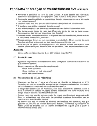 PROGRAMA DE SELEÇÃO DE VOLUNTÁRIOS DO CVV - PAG:20/71
4 Nivelar-se é colocar-se no nível da outra pessoa. A outra pessoa está vulnerável,
desconfiada e decepcionada consigo próprio. Como nivelar-se numa relação de ajuda?
5 Como notar as potencialidades e a capacidade da outra pessoa quando ela se apresenta
com muitas fraquezas?
6 Descreva como você nota que uma pessoa prestou atenção total em sua conversa?
7 O que fazer para facilitar o desabafo da outra pessoa?
8 Nós devemos fugir ou ir em direção ao sofrimento da outra pessoa? Como fazer isso?
9 Nós temos nossos pontos de vistas que diferem dos pontos de vista da outra pessoa.
Como devemos fazer para ver do ponto de vista do outro?
10 Como se sente a outra pessoa quando as respostas às suas necessidades partem de nós?
E como ela se sente quando parte dela?
11 Nossas respostas devem ser com honestidade e sensibilidade. Dê um exemplo de como
fazer isso diante de uma pessoa que está a ponto de por um termo à vida.
12 Você tem que ser apenas um amigo provisório. Não tem que resolver a situação da outra
pessoa. Apenas estar junto durante a crise em que passa. Como isso repercute em você?
Avaliação
- Vamos voltar aos nossos lugares. O que obtivemos da pergunta nº 1?
27. AVALIAÇÃO FINAL
- Agora que chegamos ao final desse curso, temos condição de fazer uma auto-avaliação do
que aconteceu conosco.
- Vamos responder na folha que estamos entregando:
O que achou do curso?
O que modificou em você este curso?
O que você pretende fazer?
28. PROGRAMAÇÃO DO ESTÁGIO PROBATÓRIO
- Chegamos ao final da 1ª parte do Programa de Seleção de Voluntários do CVV
Samaritanos e queremos convidar aqueles que se interessaram pela postura do trabalho
para continuarem conosco, participando do estágio probatório.
- O estágio será desenvolvido em 7 semanas, onde serão apresentados os temas abaixo, e
mais 2 semanas de estágio no próprio plantão, juntamente com outro voluntário mais
antigo, antes de assumir o plantão definitivamente.
- Como o curso é de seleção, a primeira delas é a própria seleção natural, as demais serão
feitas por entrevistas e pela observação da maturidade emocional do candidato para se
relacionar com a problemática humana.
- As pessoas que não se sentiram no momento amadurecidas para continuar, mas que
gostaram da postura e se sentiram bem com o trabalho, convidamos a participarem do
nosso Grupo de Encontro que se realiza periodicamente. Liguem para o posto e
informaremos as datas e local.
 