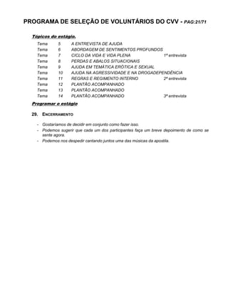 PROGRAMA DE SELEÇÃO DE VOLUNTÁRIOS DO CVV - PAG:21/71
Tópicos do estágio.
Tema 5 A ENTREVISTA DE AJUDA
Tema 6 ABORDAGEM DE SENTIMENTOS PROFUNDOS
Tema 7 CICLO DA VIDA E VIDA PLENA 1ª entrevista
Tema 8 PERDAS E ABALOS SITUACIONAIS
Tema 9 AJUDA EM TEMÁTICA ERÓTICA E SEXUAL
Tema 10 AJUDA NA AGRESSIVIDADE E NA DROGADEPENDÊNCIA
Tema 11 REGRAS E REGIMENTO INTERNO 2ª entrevista
Tema 12 PLANTÃO ACOMPANHADO
Tema 13 PLANTÃO ACOMPANHADO
Tema 14 PLANTÃO ACOMPANHADO 3ª entrevista
Programar o estágio
29. ENCERRAMENTO
- Gostaríamos de decidir em conjunto como fazer isso.
- Podemos sugerir que cada um dos participantes faça um breve depoimento de como se
sente agora.
- Podemos nos despedir cantando juntos uma das músicas da apostila.
 