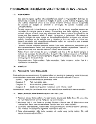 PROGRAMA DE SELEÇÃO DE VOLUNTÁRIOS DO CVV - PAG:24/71
35. ROLE-PLAYING
- Esta palavra inglesa significa “desempenhar um papel” ou “representar”. Este tipo de
treinamento possibilita o exercício da relação de ajuda. É uma vivência de papéis, mas
uma vivência emocional. Graças a esse tipo de exercício, tornou-se possível a expansão
do trabalho de doação de amizade e prevenção do suicídio realizado pelo
CVV/Samaritanos.
- Durante o exercício, todos devem se concentrar, a fim de que as emoções possam ser
colocadas de maneira natural e segura. Aconselha-se que todos abaixem a cabeça,
evitando mirar os olhos da dupla que, ativamente, está fazendo o papel do voluntário e da
pessoa que liga buscando ajuda. A seguir, começamos o treinamento. Os voluntários
presentes colocam os casos e cada um dos estagiários atendem ao menos uma vez por
estágio. Importante se faz salientar que o role-playing deve ser vivido por todos com
bastante seriedade, pois os problemas colocados podem ser realmente o que se passa
com a pessoa que o está apresentando.
- Devemos exercitar o respeito sempre e sempre. Além disso, explicar aos participantes que
após cada treinamento haverá uma avaliação por parte de todos os presentes. Quem faz o
papel de voluntário e de atendido, falam por último, respectivamente.
- Todos devem estar cientes de que a avaliação será feita a fim de buscar sempre a
melhoria na qualidade dos atendimentos. O objetivo não é colocar ninguém na “berlinda”,
por isso não deve haver melindres por parte de quem foi avaliado ou medo de dizer o que
sentiu, por parte dos avaliadores.
- Todos participam. Todos avaliam. Todos aprendem. Todos crescem... juntos. Este é o
objetivo dos treinamentos.
36. INTERVALO
37. AQUECIMENTO PARA O TREINAMENTO
Pode-se iniciar com aquecimento. O monitor coloca um sentimento qualquer e todos devem dar
uma resposta compreensiva, tentando buscar o centro da emoção colocada. Exemplo:
Monitor:- Hoje estou tão triste que gostaria de sumir.
Estagiário 1: Fale mais sobre isso...
Estagiário 2:- Você me disse que está triste?
Estagiário 3: Você me diz que tem vontade de sumir. Como é isso?
O monitor tem condições de saber se um ou mais exercícios de aquecimento são necessários.
38. TREINAMENTO DE ROLE-PLAYING - SUGESTÕES DE CASOS
1. Acabo de chegar do laboratório. Fui fazer exame de gravidez. Sabe, tenho 17 anos. Meu
pai é um homem muito severo. Acho que ele vai me matar...
2. Vendemos tudo o que tínhamos no Mato Grosso e viemos para cá. Compramos uma
chácara aqui. Sabe, a escritura era falsa. Estamos sem terra e sem dinheiro...
3. Eu deveria estar contente, pois meu filho conseguiu realizar o seu maior sonho. Conseguiu
uma bolsa de estudos para a Inglaterra. Ficará por lá dois anos.
4. Estou desempregado. Não tenho coragem de contar para minha mulher. Ela está
esperando nosso primeiro filho...
 