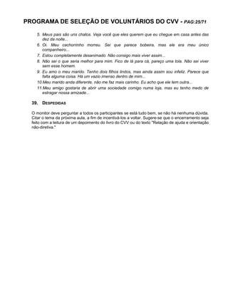 PROGRAMA DE SELEÇÃO DE VOLUNTÁRIOS DO CVV - PAG:25/71
5. Meus pais são uns chatos. Veja você que eles querem que eu chegue em casa antes das
dez da noite...
6. Oi. Meu cachorrinho morreu. Sei que parece bobeira, mas ele era meu único
companheiro...
7. Estou completamente desanimado. Não consigo mais viver assim...
8. Não sei o que seria melhor para mim. Fico de lá para cá, pareço uma tola. Não sei viver
sem esse homem.
9. Eu amo o meu marido. Tenho dois filhos lindos, mas ainda assim sou infeliz. Parece que
falta alguma coisa. Há um vazio imenso dentro de mim...
10.Meu marido anda diferente, não me faz mais carinho. Eu acho que ele tem outra...
11.Meu amigo gostaria de abrir uma sociedade comigo numa loja, mas eu tenho medo de
estragar nossa amizade...
39. DESPEDIDAS
O monitor deve perguntar a todos os participantes se está tudo bem, se não há nenhuma dúvida.
Citar o tema da próxima aula, a fim de incentivá-los a voltar. Sugere-se que o encerramento seja
feito com a leitura de um depoimento do livro do CVV ou do texto "Relação de ajuda e orientação
não-diretiva."
 
