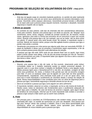 PROGRAMA DE SELEÇÃO DE VOLUNTÁRIOS DO CVV - PAG:27/71
e. Reticenciosas
- Este tipo de ligação exige do voluntário bastante paciência, no sentido de estar realmente
junto da outra pessoa, pois ela vai narrar seus sentimentos de maneira intercalada e sem
pressa. Ocorrerão vários espaços silenciosos, transmitindo provável tensão e dificuldade
de se expor pela qual a pessoa passa naquele momento. Incentivar o desabafo, transmitir
segurança e respeito são as regras.
f. Direto ao assunto
- Ao contrário do caso anterior, este tipo de chamada não tem características silenciosas,
muito pelo contrário. Quando uma pessoa liga e vai direto ao assunto, ela “despeja” seus
sentimentos, dores, raivas, mágoas, vontade de cometer suicídio etc, de maneira, muitas
vezes, agressiva, pois esta é a forma que encontrou de se comunicar e expor seu mundo
íntimo. Quando uma pessoa liga e diz, por exemplo, que vai se matar, não se deve entrar
em pânico. É natural sentir uma certa tensão inicial. No entanto, é importante manter o
controle, falando de maneira calma, porque uma fala agitada levaria a pessoa que ligou a
perder mais ainda o controle.
- Geralmente uma pessoa em crise pensa que alguma ação deve ser executada AGORA. O
papel do facilitador é deixar que as emoções e sentimentos sejam expressados, a fim de
que a própria pessoa possa descobrir suas alternativas de solução.
- A pessoa que liga não está 100% certa de que deveria fazer isso ou aquilo, logo nosso
papel é tentar clarear suas idéias, a fim de que ela possa enxergar por trás do “nevoeiro”
que está encobrindo sua visão. É importante saber que alguém nos leva a sério e escuta o
que temos a dizer, não é?
g. Chamadas mudas
- Quando uma pessoa liga e não diz nada, só fica ouvindo, observando pode indicar:
curiosidade (saber se o trabalho realmente existe) ou estado emocional abalado. O
segundo caso é o que deve nortear o trabalho do facilitador frente a uma ligação muda.
Muitas pessoas ligam para o Samaritanos/CVV e não têm, de imediato, coragem de falar
sobre seus problemas. Às vezes, a tristeza é tão grande que não se encontra coragem
para falar. É como se bastasse saber que há alguém do outro lado da linha apoiando,
compreendendo, respeitando. Uma chamada muda pode vir a ser um apoio ativo, mas
para isso é muito importante o acolhimento do voluntário desde o começo da relação de
ajuda. Nossa responsabilidade é criar condições para criar um clima de segurança para a
pessoa que ligou, transmitindo segurança e amizade através do tom de voz.
- Deve-se considerar a pessoa que ligou como alguém em sério sofrimento.
- É importante, também, observar os ruídos, a respiração, se há ou não música de fundo etc.
Nestes casos, todos os elementos são fundamentais para o acolhimento adequado de
quem ligou para o trabalho. No caso de termos de encerrar a ligação, após algum tempo
de tentativa de comunicação, informar que foi muito importante este contato e convidar a
pessoa a ligar sempre e falar assim que se sentir mais confiante.
h. Trote
- Em princípio para o voluntário do CVV/Samaritanos não existem trotes, porque todas as
chamadas têm valor, no sentido de oportunizar ao outro seu desabafo. Uma pessoa que
liga para “brincar” talvez não conheça o trabalho. Essa é uma ótima oportunidade para
conhecê-lo, afinal um voluntário atento saberá como aproveitar para oferecer a
disponibilidade do nosso trabalho para a pessoa que ligou.
 