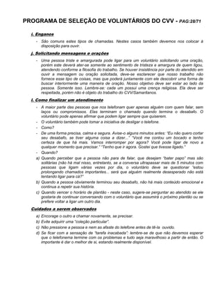 PROGRAMA DE SELEÇÃO DE VOLUNTÁRIOS DO CVV - PAG:28/71
i. Enganos
- São comuns estes tipos de chamadas. Nestes casos também devemos nos colocar à
disposição para ouvir.
j. Solicitando mensagens e orações
- Uma pessoa triste e amargurada pode ligar para um voluntário solicitando uma oração,
porém este deverá ater-se somente ao sentimento de tristeza e amargura de quem ligou,
atendendo conforme a filosofia do trabalho. Se houver insistência por parte do atendido em
ouvir a mensagem ou oração solicitada, deve-se esclarecer que nosso trabalho não
fornece esse tipo de coisas, mas que poderá juntamente com ele descobrir uma forma de
buscar interiormente uma maneira de oração. Nosso objetivo deve ser estar ao lado da
pessoa. Somente isso. Lembre-se: cada um possui uma crença religiosa. Ela deve ser
respeitada, porém não é objeto do trabalho do CVV/Samaritanos.
l. Como finalizar um atendimento
- A maior parte das pessoas que nos telefonam quer apenas alguém com quem falar, sem
laços ou compromissos. Elas terminam o chamado quando termina o desabafo. O
voluntário pode apenas afirmar que podem ligar sempre que quiserem.
- O voluntário também pode tomar a iniciativa de desligar o telefone.
- Como?
- De uma forma precisa, calma e segura. Avise-o alguns minutos antes: “Eu não quero cortar
seu desabafo, se tiver alguma coisa a dizer...” “Você me contou um bocado e tenho
certeza de que há mais. Vamos interromper por agora? Você pode ligar de novo a
qualquer momento que precisar.” “Tenho que ir agora. Gostei que tivesse ligado.”
- Quando?
a) Quando perceber que a pessoa não para de falar, que desejam “bater papo” mas são
solitárias (não há mal nisso, entretanto, se a conversa ultrapassar mais de 5 minutos com
pessoas que ligam várias vezes por dia, o voluntário deve se questionar “estou
prolongando chamados importantes... será que alguém realmente desesperado não está
tentando ligar para cá?”
b) Quando a pessoa obviamente terminou seu desabafo, não há mais conteúdo emocional e
continua a repetir sua história.
c) Quando vencer o horário de plantão - neste caso, sugere-se perguntar ao atendido se ele
gostaria de continuar conversando com o voluntário que assumirá o próximo plantão ou se
prefere voltar a ligar um outro dia.
Cuidados a serem observados
a) Encorage o outro a chamar novamente, se precisar.
b) Evite adquirir uma “coleção particular”.
c) Não pressione a pessoa e nem as afaste do telefone antes de tê-la ouvido.
d) Se ficar com a sensação de “tarefa inacabada”: lembre-se de que não devemos esperar
que o telefonema termine com os problemas e tudo seja maravilhoso a partir de então. O
importante é dar o melhor de si, estando realmente disponível.
 