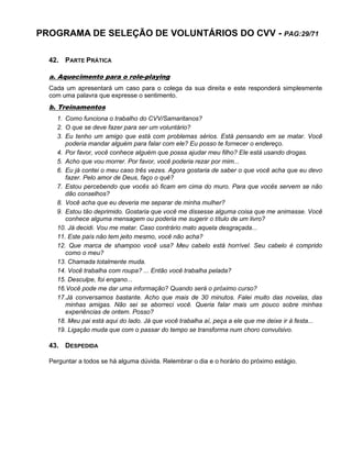 PROGRAMA DE SELEÇÃO DE VOLUNTÁRIOS DO CVV - PAG:29/71
42. PARTE PRÁTICA
a. Aquecimento para o role-playing
Cada um apresentará um caso para o colega da sua direita e este responderá simplesmente
com uma palavra que expresse o sentimento.
b. Treinamentos
1. Como funciona o trabalho do CVV/Samaritanos?
2. O que se deve fazer para ser um voluntário?
3. Eu tenho um amigo que está com problemas sérios. Está pensando em se matar. Você
poderia mandar alguém para falar com ele? Eu posso te fornecer o endereço.
4. Por favor, você conhece alguém que possa ajudar meu filho? Ele está usando drogas.
5. Acho que vou morrer. Por favor, você poderia rezar por mim...
6. Eu já contei o meu caso três vezes. Agora gostaria de saber o que você acha que eu devo
fazer. Pelo amor de Deus, faço o quê?
7. Estou percebendo que vocês só ficam em cima do muro. Para que vocês servem se não
dão conselhos?
8. Você acha que eu deveria me separar de minha mulher?
9. Estou tão deprimido. Gostaria que você me dissesse alguma coisa que me animasse. Você
conhece alguma mensagem ou poderia me sugerir o título de um livro?
10. Já decidi. Vou me matar. Caso contrário mato aquela desgraçada...
11. Este país não tem jeito mesmo, você não acha?
12. Que marca de shampoo você usa? Meu cabelo está horrível. Seu cabelo é comprido
como o meu?
13. Chamada totalmente muda.
14. Você trabalha com roupa? ... Então você trabalha pelada?
15. Desculpe, foi engano...
16.Você pode me dar uma informação? Quando será o próximo curso?
17.Já conversamos bastante. Acho que mais de 30 minutos. Falei muito das novelas, das
minhas amigas. Não sei se aborreci você. Queria falar mais um pouco sobre minhas
experiências de ontem. Posso?
18. Meu pai está aqui do lado. Já que você trabalha aí, peça a ele que me deixe ir à festa...
19. Ligação muda que com o passar do tempo se transforma num choro convulsivo.
43. DESPEDIDA
Perguntar a todos se há alguma dúvida. Relembrar o dia e o horário do próximo estágio.
 