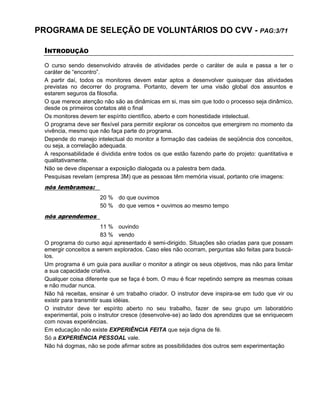 PROGRAMA DE SELEÇÃO DE VOLUNTÁRIOS DO CVV - PAG:3/71
INTRODUÇÃO
O curso sendo desenvolvido através de atividades perde o caráter de aula e passa a ter o
caráter de “encontro”.
A partir daí, todos os monitores devem estar aptos a desenvolver quaisquer das atividades
previstas no decorrer do programa. Portanto, devem ter uma visão global dos assuntos e
estarem seguros da filosofia.
O que merece atenção não são as dinâmicas em si, mas sim que todo o processo seja dinâmico,
desde os primeiros contatos até o final
Os monitores devem ter espírito científico, aberto e com honestidade intelectual.
O programa deve ser flexível para permitir explorar os conceitos que emergirem no momento da
vivência, mesmo que não faça parte do programa.
Depende do manejo intelectual do monitor a formação das cadeias de seqüência dos conceitos,
ou seja, a correlação adequada.
A responsabilidade é dividida entre todos os que estão fazendo parte do projeto: quantitativa e
qualitativamente.
Não se deve dispensar a exposição dialogada ou a palestra bem dada.
Pesquisas revelam (empresa 3M) que as pessoas têm memória visual, portanto crie imagens:
nós lembramos:
20 % do que ouvimos
50 % do que vemos + ouvimos ao mesmo tempo
nós aprendemos
11 % ouvindo
83 % vendo
O programa do curso aqui apresentado é semi-dirigido. Situações são criadas para que possam
emergir conceitos a serem explorados. Caso eles não ocorram, perguntas são feitas para buscá-
los.
Um programa é um guia para auxiliar o monitor a atingir os seus objetivos, mas não para limitar
a sua capacidade criativa.
Qualquer coisa diferente que se faça é bom. O mau é ficar repetindo sempre as mesmas coisas
e não mudar nunca.
Não há receitas, ensinar é um trabalho criador. O instrutor deve inspira-se em tudo que vir ou
existir para transmitir suas idéias.
O instrutor deve ter espírito aberto no seu trabalho, fazer de seu grupo um laboratório
experimental, pois o instrutor cresce (desenvolve-se) ao lado dos aprendizes que se enriquecem
com novas experiências.
Em educação não existe EXPERIÊNCIA FEITA que seja digna de fé.
Só a EXPERIÊNCIA PESSOAL vale.
Não há dogmas, não se pode afirmar sobre as possibilidades dos outros sem experimentação
 