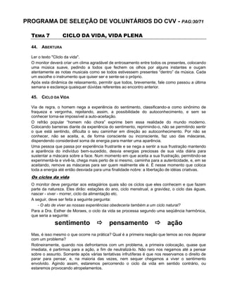 PROGRAMA DE SELEÇÃO DE VOLUNTÁRIOS DO CVV - PAG:30/71
TEMA 7 CICLO DA VIDA, VIDA PLENA
44. ABERTURA
Ler o texto "Cliclo da vida".
O monitor deverá criar um clima agradável de entrosamento entre todos os presentes, colocando
uma música suave, pedindo a todos que fechem os olhos por alguns instantes e ouçam
atentamente as notas musicais como se todos estivessem presentes “dentro” da música. Cada
um escolhe o instrumento que quiser ser e sente-se o próprio.
Após esta dinâmica de relaxamento, permitir que todos, brevemente, fale como passou a última
semana e esclareça quaisquer dúvidas referentes ao encontro anterior.
45. CICLO DA VIDA
Via de regra, o homem nega a experiência do sentimento, classificando-a como sinônimo de
fraqueza e vergonha, rejeitando, assim, a possibilidade do autoconhecimento, e sem se
conhecer torna-se impossível a auto-aceitação.
O refrão popular “homem não chora” exprime bem essa realidade do mundo moderno.
Colocando barreiras diante da experiência do sentimento, reprimindo-o, não se permitindo sentir
o que está sentindo, dificulta o seu caminhar em direção ao autoconhecimento. Por não se
conhecer, não se aceita, e, de forma consciente ou inconsciente, faz uso das máscaras,
dispendendo considerável soma de energia para manter uma aparência.
Uma pessoa que passa por experiência frustrante e se nega a sentir a sua frustração mantendo
a aparência do indivíduo bem-sucedido, desvia energias preciosas de sua vida diária para
sustentar a máscara sobre a face. Num momento em que aceita a sua frustração, permitindo-se
experimentá-la e vivê-la, chega mais perto de si mesmo, caminha para a autenticidade, e, em se
aceitando, remove as máscaras para ser quem realmente ele é. É nesse momento que coloca
toda a energia até então desviada para uma finalidade nobre: a libertação de idéias criativas.
Os ciclos da vida
O monitor deve perguntar aos estagiários quais são os ciclos que eles conhecem e que fazem
parte da natureza. Eles dirão: estações do ano, ciclo menstrual, a gravidez, o ciclo das águas,
nascer - viver - morrer, ciclo da alimentação etc.
A seguir, deve ser feita a seguinte pergunta:
- O ato de viver as nossas experiências obedeceria também a um ciclo natural?
Para a Dra. Esther de Moraes, o ciclo da vida se processa segundo uma seqüência harmônica,
que seria a seguinte:
sentimento  pensamento  ação
Mas, é isso mesmo o que ocorre na prática? Qual é a primeira reação que temos ao nos deparar
com um problema?
Rotineiramente, quando nos defrontamos com um problema, a primeira colocação, quase que
imediata, é partirmos para a ação, a fim de neutralizá-lo. Não raro nos negamos até a pensar
sobre o assunto. Somente após várias tentativas infrutíferas é que nos reservamos o direito de
parar para pensar, e, na maioria das vezes, nem sequer chegamos a viver o sentimento
envolvido. Agindo assim, estaremos percorrendo o ciclo da vida em sentido contrário, ou
estaremos provocando atropelamentos.
 