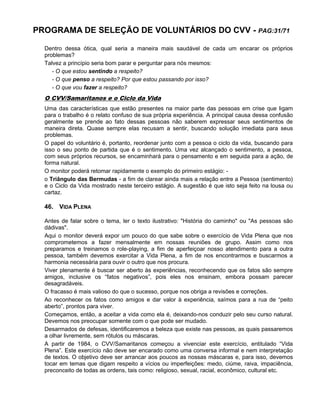 PROGRAMA DE SELEÇÃO DE VOLUNTÁRIOS DO CVV - PAG:31/71
Dentro dessa ótica, qual seria a maneira mais saudável de cada um encarar os próprios
problemas?
Talvez a princípio seria bom parar e perguntar para nós mesmos:
- O que estou sentindo a respeito?
- O que penso a respeito? Por que estou passando por isso?
- O que vou fazer a respeito?
O CVV/Samaritanos e o Ciclo da Vida
Uma das características que estão presentes na maior parte das pessoas em crise que ligam
para o trabalho é o relato confuso de sua própria experiência. A principal causa dessa confusão
geralmente se prende ao fato dessas pessoas não saberem expressar seus sentimentos de
maneira direta. Quase sempre elas recusam a sentir, buscando solução imediata para seus
problemas.
O papel do voluntário é, portanto, reordenar junto com a pessoa o ciclo da vida, buscando para
isso o seu ponto de partida que é o sentimento. Uma vez alcançado o sentimento, a pessoa,
com seus próprios recursos, se encaminhará para o pensamento e em seguida para a ação, de
forma natural.
O monitor poderá retomar rapidamente o exemplo do primeiro estágio: -
o Triângulo das Bermudas - a fim de clarear ainda mais a relação entre a Pessoa (sentimento)
e o Ciclo da Vida mostrado neste terceiro estágio. A sugestão é que isto seja feito na lousa ou
cartaz.
46. VIDA PLENA
Antes de falar sobre o tema, ler o texto ilustrativo: "História do caminho" ou "As pessoas são
dádivas".
Aqui o monitor deverá expor um pouco do que sabe sobre o exercício de Vida Plena que nos
comprometemos a fazer mensalmente em nossas reuniões de grupo. Assim como nos
preparamos e treinamos o role-playing, a fim de aperfeiçoar nosso atendimento para a outra
pessoa, também devemos exercitar a Vida Plena, a fim de nos encontrarmos e buscarmos a
harmonia necessária para ouvir o outro que nos procura.
Viver plenamente é buscar ser aberto às experiências, reconhecendo que os fatos são sempre
amigos, inclusive os “fatos negativos”, pois eles nos ensinam, embora possam parecer
desagradáveis.
O fracasso é mais valioso do que o sucesso, porque nos obriga a revisões e correções.
Ao reconhecer os fatos como amigos e dar valor à experiência, saímos para a rua de “peito
aberto”, prontos para viver.
Começamos, então, a aceitar a vida como ela é, deixando-nos conduzir pelo seu curso natural.
Devemos nos preocupar somente com o que pode ser mudado.
Desarmados de defesas, identificaremos a beleza que existe nas pessoas, as quais passaremos
a olhar livremente, sem rótulos ou máscaras.
A partir de 1984, o CVV/Samaritanos começou a vivenciar este exercício, entitulado “Vida
Plena”. Este exercício não deve ser encarado como uma conversa informal e nem interpretação
de textos. O objetivo deve ser arrancar aos poucos as nossas máscaras e, para isso, devemos
tocar em temas que digam respeito a vícios ou imperfeições: medo, ciúme, raiva, impaciência,
preconceito de todas as ordens, tais como: religioso, sexual, racial, econômico, cultural etc.
 