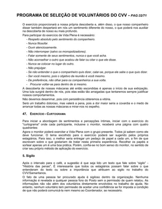 PROGRAMA DE SELEÇÃO DE VOLUNTÁRIOS DO CVV - PAG:32/71
O exercício proporcionará a nossa própria descoberta e, além disso, o que nosso companheiro
disser também despertará em nós um sentimento diferente do nosso, o que poderá nos auxiliar
na descoberta de nosso eu mais profundo.
Para participar do exercício de Vida Plena é necessário:
- Respeito absoluto pelo sentimento do companheiro.
- Nunca filosofar.
- Ouvir atenciosamente.
- Não interromper (salvo os monopolizadores).
- Falar somente de seus sentimentos, nunca o que você acha.
- Não aconselhar o outro que acabou de falar ou citar o que ele disse.
- Nunca se colocar no lugar do outro.
- Não prejulgar.
- Se não entender o que o companheiro quis dizer, calar-se, porque ele sabe o que quis dizer.
- Ser você mesmo, pois o objetivo da reunião é você mesmo.
- De preferência, não olhar para os companheiros a sua volta.
- Procurar voltar-se para dentro de si mesmo.
A descoberta de nossas máscaras até então escondidas é apenas o início de sua extirpação.
Uma luta surgirá dentro de nós, pois elas estão tão arraigadas que tentaremos sempre justificar
nossos comportamentos.
Não devemos desanimar, pois com persistência obteremos a vitória.
Será um trabalho doloroso, mas valerá a pena, pois a dor maior seria a covardia e o medo de
arrancar todas as nossas máscaras e mirar-nos no espelho.
47. EXERCÍCIO - CURTOGRAMA
Para iniciar a abordagem de sentimentos e percepções íntimas, iniciar com o exercício do
"curtograma" onde cada participante, inclusive o monitor, receberá uma página com quatro
quadrantes:
Agora o monitor poderá exercitar a Vida Plena com o grupo presente. Todos já sabem como ele
deve funcionar. O tema escolhido para o exercício poderá ser sugerido pelos próprios
estagiários. Para isso, o melhor seria entregar um pedaço de papel a cada um, a fim de que
escrevam sobre o que gostariam de tratar nesta primeira experiência. Recolher os papéis e
sortear apenas um é uma boa prática. Porém, confia-se no bom senso do monitor, no sentido de
criar seu próprio método de aplicação do exercício.
5. Sigilo
Após o intervalo para o café, a sugestão é que seja lido um texto que fale sobre “sigilo” -
"História das penas". É interessante que todos os estagiários possam falar sobre o que
entenderam do texto ou sobre a importância que atribuem ao sigilo no trabalho do
CVV/Samaritanos.
O fato de uma pessoa ter procurado ajuda é sigiloso dentro da organização. Nenhuma
informação é revelada a qualquer pessoa fora do Posto sem a permissão de quem relatou. As
informações não vão além dos voluntários diretamente envolvidos no trabalho de ajuda. No
entanto, nenhum voluntário tem permissão de aceitar uma confidência se for imposta a condição
de que não poderá comunicá-la nem mesmo ao Coordenador, se necessário.
 