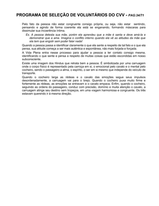 PROGRAMA DE SELEÇÃO DE VOLUNTÁRIOS DO CVV - PAG:34/71
Pelo fato da pessoa não estar congruente consigo própria, ou seja, não estar sentindo,
pensando e agindo de forma coerente ela está se enganando, formando máscaras para
dissimular sua incoerência íntima.
Ex. A pessoa detesta sua mãe, porém ela aprendeu que a mãe é santa e deve amá-la e
demonstrar que a ama. Imagina o conflito interno quando ela vê as atitudes da mãe que
ela tem que engolir sem poder falar nada!
Quando a pessoa passa a identificar claramente o que ela sente a respeito de tal fato e o que ela
pensa, sua atitude começa a ser mais autêntica e espontânea, não mais forjada e forçada.
A Vida Plena entra nesse processo para ajudar a pessoa a ter contato consigo mesma,
identificando o que sente e pensa a respeito de muitas coisas que estão escondidas em nosso
subconsciente.
Existe uma imagem dos Hindus que retrata bem a pessoa. É simbolizada por uma carruagem
onde o corpo físico é representado pela carroça em si, o emocional pelo cavalo e o mental pelo
cocheiro, sendo o passageiro a alma, o espírito, o ser em si mesmo que independe do veículo de
transporte.
Quando o cocheiro larga as rédeas e o cavalo das emoções segue seus impulsos
desordenadamente, a carruagem vai para o brejo. Quando o cocheiro puxa muito firme e
fortemente as rédeas, as emoções se entravam e o cavalo empaca. Enfim, quando o cocheiro,
seguindo as ordens do passageiro, conduz com precisão, domínio e muita atenção o cavalo, a
carruagem atinge seu destino sem tropeços, em uma viagem harmoniosa e congruente. Os três
estavam querendo ir à mesma direção.
 