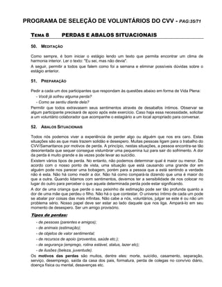 PROGRAMA DE SELEÇÃO DE VOLUNTÁRIOS DO CVV - PAG:35/71
TEMA 8 PERDAS E ABALOS SITUACIONAIS
50. MEDITAÇÃO
Como sempre, é bom iniciar o estágio lendo um texto que permita encontrar um clima de
harmonia interior. Ler o texto: "Eu sei, mas não devia".
A seguir, permitir a todos que falem como foi a semana e eliminar possíveis dúvidas sobre o
estágio anterior.
51. PREPARAÇÃO
Pedir a cada um dos participantes que respondam às questões abaixo em forma de Vida Plena:
- Você já sofreu alguma perda?
- Como se sentiu diante dela?
Permitir que todos extravasem seus sentimentos através de desabafos íntimos. Observar se
algum participante precisará de apoio após este exercício. Caso haja essa necessidade, solicitar
a um voluntário colaborador que acompanhe o estagiário a um local apropriado para conversar.
52. ABALOS SITUACIONAIS
Todos nós podemos viver a experiência de perder algo ou alguém que nos era caro. Estas
situações são as que mais trazem solidão e desespero. Muitas pessoas ligam para o trabalho do
CVV/Samaritanos por motivos de perda. A princípio, nestas situações, a pessoa encontra-se tão
desorientada que sequer consegue vislumbrar uma pequenina luz para sair do sofrimento. A dor
da perda é muito grande e às vezes pode levar ao suicídio.
Existem vários tipos de perda. No entanto, não podemos determinar qual é maior ou menor. De
acordo com o nosso ponto de vista, uma situação que está causando uma grande dor em
alguém pode nos parecer uma bobagem, porém para a pessoa que a está sentindo a verdade
não é esta. Não há como medir a dor. Não há como compará-la dizendo que uma é maior do
que a outra. Quando lidamos com sentimentos, devemos ter a sensibilidade de nos colocar no
lugar do outro para perceber o que aquela determinada perda pode estar significando.
A dor de uma criança que perde o seu peixinho de estimação pode ser tão profunda quanto a
dor de uma mãe que perdeu o filho. Não há o que contestar. O universo íntimo de cada um pode
se abalar por coisas das mais infinitas. Não cabe a nós, voluntários, julgar se este é ou não um
problema sério. Nosso papel deve ser estar ao lado daquele que nos liga. Ampará-lo em seu
momento de desespero. Ser um amigo provisório.
Tipos de perdas:
- de pessoas (parentes e amigos);
- de animais (estimação);
- de objetos de valor sentimental;
- de recursos de apoio (proventos, saúde etc.);
- de segurança (emprego, rotina estável, status, lazer etc);
- de ilusões (beleza, juventude).
Os motivos das perdas são muitos, dentre eles: morte, suicídio, casamento, separação,
serviço, desemprego, saída da casa dos pais, formatura, perda de colegas no convívio diário,
doença física ou mental, desavenças etc.
 
