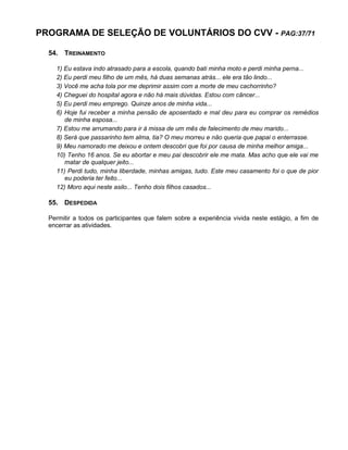 PROGRAMA DE SELEÇÃO DE VOLUNTÁRIOS DO CVV - PAG:37/71
54. TREINAMENTO
1) Eu estava indo atrasado para a escola, quando bati minha moto e perdi minha perna...
2) Eu perdi meu filho de um mês, há duas semanas atrás... ele era tão lindo...
3) Você me acha tola por me deprimir assim com a morte de meu cachorrinho?
4) Cheguei do hospital agora e não há mais dúvidas. Estou com câncer...
5) Eu perdi meu emprego. Quinze anos de minha vida...
6) Hoje fui receber a minha pensão de aposentado e mal deu para eu comprar os remédios
de minha esposa...
7) Estou me arrumando para ir à missa de um mês de falecimento de meu marido...
8) Será que passarinho tem alma, tia? O meu morreu e não queria que papai o enterrasse.
9) Meu namorado me deixou e ontem descobri que foi por causa de minha melhor amiga...
10) Tenho 16 anos. Se eu abortar e meu pai descobrir ele me mata. Mas acho que ele vai me
matar de qualquer jeito...
11) Perdi tudo, minha liberdade, minhas amigas, tudo. Este meu casamento foi o que de pior
eu poderia ter feito...
12) Moro aqui neste asilo... Tenho dois filhos casados...
55. DESPEDIDA
Permitir a todos os participantes que falem sobre a experiência vivida neste estágio, a fim de
encerrar as atividades.
 