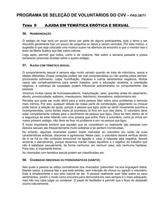 PROGRAMA DE SELEÇÃO DE VOLUNTÁRIOS DO CVV - PAG:38/71
TEMA 9 AJUDA EM TEMÁTICA ERÓTICA E SEXUAL
56. HARMONIZAÇÃO
O estágio de hoje será um pouco tenso por parte de alguns participantes, pois o tema a ser
discutido geralmente traz um pouco de vergonha ou tabus a serem vencidos. Por este motivo, a
sugestão é que seja colocada uma música suave na abertura do encontro e que o monitor leia o
texto da Marta Suplicy que fale sobre valores.
Logo após, permitir que todos, como é de costume, fale sobre a semana passada e possa
esclarecer possíveis dúvidas sobre o quarto estágio.
57. AJUDA COM TEMÁTICA SEXUAL
O comportamento sexual é sempre algo muito variado quando se trata de indivíduos, sexos e
idades diferentes. Essas variações podem ser mal compreendidas ou não aceitas pelos demais,
provocando sofrimento, culpa, humilhação, fracasso e outros sentimentos negativos. Muitos
casos são complicadíssimos para serem tratados, pois a educação recebida, a orientação
religiosa, a cobrança da sociedade podem influenciar sobremaneira no comportamento das
pessoas.
Veremos muitos casos de homossexualismo, masturbação, sexo, gravidez antes do casamento,
aborto, promiscuidade, sadismo, masoquismo, fetichismo, travestismo, exibicionismo etc.
Perceba que pode ser muito difícil para a outra pessoa falar sobre seus problemas e temores
mais íntimos. Por isso, qualquer atitude de nossa parte de condenação, julgamento ou choque
pode barrar a relação de ajuda, porque a pessoa que ligou pode se sentir novamente sozinha e
incompreendida, como tantas vezes já aconteceu lá fora em sua vida diária. O voluntário deve
estar completamente voltado para o sentimento da pessoa que ligou. Deve ter bem dentro de si
a segurança de estar lidando com uma pessoa que sofre. Para o voluntário, como já vimos em
nosso primeiro estágio, não deve se fixar no problema e sim na pessoa que ligou.
É muito importante lembrar que aqueles que se consideram ou realmente são pessoas com
desvios sexuais são freqüentemente muito solitárias e se sentem monstruosas.
No entanto, algumas chamadas podem trazer mal-estar ao voluntário em razão de suas
características eróticas, obscenas e agressivas. Neste caso, o voluntário deverá verificar dentro
de si se há ou não conteúdo emocional na ligação e, caso a resposta seja negativa, deverá
encerrar o atendimento, porque devemos manter nosso equilíbrio e o objetivo do trabalho que
não é satisfazer sexualmente, de forma nenhuma, em nenhum caso, sob nenhuma hipótese.
Para isso, é importante treinar.
As chamadas com temática sexual podem ser classificadas em:
58. CHAMADAS OBSCENAS OU PORNOGRÁFICAS (HÁBITO):
Nas quais a pessoa se utiliza normalmente dos chamados “palavrões” na sua linguagem diária.
Nestes casos, a pessoa fala o que está sentido, sem intenção de chocar ou agredir o voluntário.
Este é simplesmente o seu jeito natural de ser. A pessoa realmente quer falar sobre os seus
sentimentos, porém o modo como encontra para demonstrá-los nem sempre é o mais adequado,
mas não nos cabe julgar ou condenar. O papel do facilitador é permitir que o fluxo do desabafo
ocorra naturalmente.
 