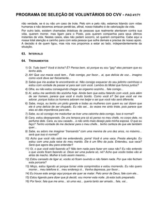 PROGRAMA DE SELEÇÃO DE VOLUNTÁRIOS DO CVV - PAG:41/71
não verdade, se é ou não um caso de trote. Pelo sim e pelo não, estamos lidando com vidas
humanas e não devemos arriscar perdê-las, afinal, nosso trabalho é de valorização da vida.
Por outro lado, existem chamadas drásticas de pessoas que realmente atentaram contra sua
vida, querem morrer, mas ligam para o Posto, pois querem companhia para seus últimos
instantes de vida. Nestes casos, elas não pedem socorro, só querem companhia. Cabe aqui a
nossa total atenção e carinho para com esta pessoa que sofre demais e precisa de nosso apoio.
A decisão é de quem ligou, mas nós nos propomos a estar ao lado, independentemente da
situação.
63. INTERVALO
64. TREINAMENTOS
1) Oi. Tudo bem? Você é bicha? É? Pensa bem, só porque eu sou "gay" eles pensam que eu
tenho aids.
2) Ah! Que voz macia você tem... Fale comigo, por favor... ai, que delícia de voz... imagino
como você deve ser fisicamente...
3) Sabia que iria acabar te encontrando aí. Não consigo esquecer do seu jeitinho carinhoso e
estou com vontade de passar aí para sair com você. Lembra do Motel que fomos juntos?
4) Olha, eu não estou conseguindo chegar ao orgasmo sozinho... fale comigo...
5) Aí, estou me sentindo tão sozinha hoje. Ainda bem que estou falando com você, pois além
de ser homem, parece que você é muito bonito. Como você é? Sei que você vai me
adorar, porque todos os homens adoram me beijar e sei que você não será diferente.
6) Sabe, moça, eu tenho um pinto grande e todas as mulheres com quem eu saí dizem que
ele é uma delícia de ser chupado. Eu não sei... às vezes me sinto triste, pois parece que
elas só dão importância para ele...
7) Sabe, eu só consigo me masturbar se tiver uma calcinha dela comigo. Isso é normal?
8) Cara, estou desesperado. De uns tempos pra cá só penso no meu chefe, no corpo dele, no
perfume dele. Cara, eu sou casado... e não sinto mais desejo pela minha esposa. O que eu
faço? Tenho vontade de me declarar para o meu chefe... tenho certeza de que ele também
quer...
9) Sabe, eu adoro me imaginar “transando" com uma menina de uns dez anos, no máximo...
será que isso é normal?
10) Acho que você não está me entendendo, porra! Você é uma vaca. Presta atenção. Eu
estou com uma puta raiva do meu marido. Ele é um filho da puta. Entendeu, sua vaca?
Será que agora deu para entender?
11) Oi, o que você está fazendo aí? Não tem nada para fazer em casa não? Eu não entendo
o que vocês ficam fazendo aí. Deve ser uma putaria só, né? Acho que vocês todas vão aí
atrás de macho. Mulher é tudo assim mesmo...
12) Estou cansado de ligar aí, vocês só ficam ouvindo e não falam nada. Por que não fecham
esta porcaria?
13) Moço, estou ligando aí porque tomei vinte comprimidos e estou morrendo. Eu não quero
morrer... meu telefone é... meu endereço é... Venha depressa, por favor...
14) Eu trouxe este amigo aqui porque ele quer se matar. Pelo amor de Deus, fale com ele...
15) Estou ligando para dizer que já decidi, vou morrer esta noite. Já esta tudo preparado.
16) Por favor, fala que me ama... só uma vez... queria tanto ser amado... fala, vai...
 