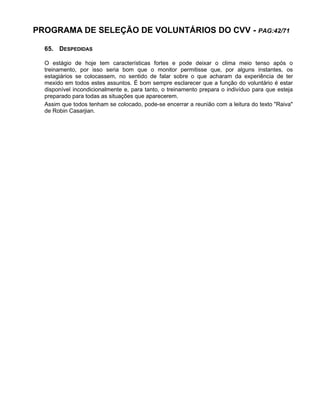 PROGRAMA DE SELEÇÃO DE VOLUNTÁRIOS DO CVV - PAG:42/71
65. DESPEDIDAS
O estágio de hoje tem características fortes e pode deixar o clima meio tenso após o
treinamento, por isso seria bom que o monitor permitisse que, por alguns instantes, os
estagiários se colocassem, no sentido de falar sobre o que acharam da experiência de ter
mexido em todos estes assuntos. É bom sempre esclarecer que a função do voluntário é estar
disponível incondicionalmente e, para tanto, o treinamento prepara o indivíduo para que esteja
preparado para todas as situações que aparecerem.
Assim que todos tenham se colocado, pode-se encerrar a reunião com a leitura do texto "Raiva"
de Robin Casarjian.
 