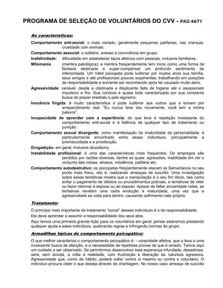 PROGRAMA DE SELEÇÃO DE VOLUNTÁRIOS DO CVV - PAG:44/71
As características:
Comportamento anti-social: o mais variado, geralmente pequenas patifarias; nas crianças:
crueldade com animais.
Comportamento associal: o solitário, avesso à convivência em grupo.
Inafetividade: dificuldade em estabelecer laços afetivos com pessoas, inclusive familiares.
Mitomania (mentira patológica): a mentira freqüentemente tem início como uma forma de
fantasia destinada a super-compensar um profundo sentimento de
inferioridade. Um hábil psicopata pode ludibriar por muitos anos sua família,
seus amigos e até profissionais poucos experientes, trabalhando em posições
de responsabilidade e somente ser reconhecido após ter causado muito dano.
Agressividade: variável, desde a obstinada e displicente falta de higiene até o assassinato
impulsivo e frio. Sua conduta é quase toda caracterizada por sua constante
busca do prazer imediato e pelo egoísmo.
Inocência fingida: é muito característica e pode ludibriar aos outros que a tomam por
arrependimento real: “Eu nunca farei isto novamente, você tem a minha
palavra”.
Incapacidade de aprender com a experiência: do que leva à repetição incessante do
comportamento anti-social e à falência de qualquer tipo de tratamento ou
punição.
Comportamento sexual divergente: como manifestação da imaturidade da personalidade, é
particularmente encontrado entre esses indivíduos, principalmente a
promiscuidade e a prostituição.
Drogadição: em geral, inclusive alcoolismo.
Instabilidade profissional: é uma das características mais freqüentes. Os empregos são
perdidos por razões diversas, dentre as quais: agressões, inabilidade em ver o
conjunto das coisas, atrasos, indolência, patifaria etc.
Comportamento autodestrutivo: os psicopatas freqüentemente atacam os Samaritanos no seu
ponto mais fraco, isto é, realizando ameaças de suicídio. Uma investigação
sobre essas tentativas mostra que a manipulação é o seu fim óbvio, tais como
evitar o pagamento de débitos ou procedimentos policiais, e tentativas de reter
ou fazer retornar à esposa ou ao esposo. Apesar de faltar sinceridade nelas, as
tentativas revelam uma certa evolução à maturidade, uma vez que a
agressividade se volta para dentro, causando sofrimento nele próprio.
Tratamento:
O princípio mais importante do tratamento “social” desses indivíduos é o da responsabilidade.
Ele deve aprender a assumir a responsabilidade dos seus atos.
Aqui temos uma primeira grande lição para os voluntários em geral: jamais estaremos prestando
qualquer ajuda a estes indivíduos, quebrando regras e infringindo normas do grupo.
Armadilhas típicas do comportamento psicopático:
O que melhor caracteriza o comportamento psicopático é: - voracidade afetiva, que o leva a uma
incessante busca de atenção, e a necessidade de repetidas provas de que é amado. Temos aqui
um cuidado a ser observado. Se permitirmos desenvolver esta esperança infundada, desastrosa,
será, sem dúvida, a volta à realidade, com frustração e liberação da natureza agressiva.
Agressividade que, como de hábito, poderá voltar contra si mesmo ou contra o voluntário. O
indivíduo procura obter o que deseja através de chantagem. No nosso caso ameaça de suicídio
 
