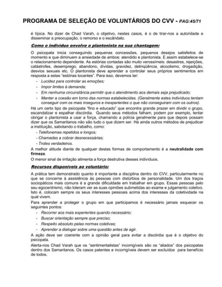 PROGRAMA DE SELEÇÃO DE VOLUNTÁRIOS DO CVV - PAG:45/71
é típica. No dizer de Chad Varah, o objetivo, nestes casos, é o de tirar-nos a autoridade e
disseminar a preocupação, o remorso e o escândalo.
Como o indivíduo envolve o plantonista na sua chantagem:
O psicopata inicia conseguindo pequenas concessões, pequenos desejos satisfeitos de
momento e que diminuem a ansiedade de ambos: atendido e plantonista. E assim estabelece-se
o relacionamento dependente. As estórias contadas são muito verossímeis: desastres, rejeições,
catástrofes, desemprego, abandono, dívidas, gravidez, delinqüência, alcoolismo, drogadição,
desvios sexuais etc. O plantonista deve aprender a controlar seus próprios sentimentos em
resposta a estas “estórias tocantes”. Para isso, devemos ter:
- Lucidez para controlar as emoções;
- Impor limites à demanda;
- Em nenhuma circunstância permitir que o atendimento aos demais seja prejudicado;
- Manter a coesão em torno das normas estabelecidas. (Geralmente estes indivíduos tentam
conseguir com os mais inseguros e inexperientes o que não conseguiram com os outros).
Há um certo tipo de psicopata “fino e educado” que encontra grande prazer em dividir o grupo,
escandalizar e espalhar discórdia. Quando seus métodos falham, podem por exemplo, tentar
obrigar o plantonista a usar a força, chamando a polícia geralmente para que depois possam
dizer que os Samaritanos não são tudo o que dizem ser. Há ainda outros métodos de prejudicar
a instituição, sabotando o trabalho, como:
- Telefonemas repetidos e longos;
- Chamadas a cobrar desnecessárias;
- Trotes verdadeiros.
A melhor atitude diante de qualquer destas formas de comportamento é a neutralidade com
firmeza.
O menor sinal de irritação alimenta a força destrutiva desses indivíduos.
Recursos disponíveis ao voluntário:
A prática tem demonstrado quanto é importante a disciplina dentro do CVV, particularmente no
que se concerne à assistência às pessoas com distúrbios de personalidade. Um dos traços
sociopáticos mais comuns é a grande dificuldade em trabalhar em grupo. Essas pessoas pelo
seu egocentrismo, não toleram ver as suas opiniões submetidas ao exame e julgamento coletivo.
Isto é, colocam sempre os seus interesses pessoais acima dos interesses da coletividade na
qual vivem.
Para aprender a proteger o grupo em que participamos é necessário jamais esquecer os
seguintes pontos:
- Recorrer aos mais experientes quando necessário;
- Buscar orientação sempre que preciso;
- Respeito absoluto pelas normas coletivas;
- Aprender a dialogar sobre uma questão antes de agir.
A ação deve ser coerente com a opinião geral para evitar a discórdia que é o objetivo do
psicopata.
Alerta-nos Chad Varah que os “sentimentalistas” incorrigíveis são os “aliados” dos psicopatas
dentro dos Samaritanos. Os casos patentes e incorrigíveis devem ser excluídos para benefício
de todos.
 
