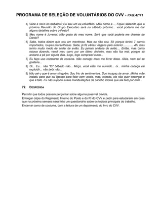 PROGRAMA DE SELEÇÃO DE VOLUNTÁRIOS DO CVV - PAG:47/71
4) Você é novo no trabalho? Eu sou um ex-voluntário. Meu nome é ... Fiquei sabendo que a
próxima Reunião do Grupo Executivo será no sábado próximo... você poderia me dar
alguns detalhes sobre o Posto?
5) Meu nome é Juvenal. Não gosto do meu nome. Será que você poderia me chamar de
Daniel?
6) Sabe, todos dizem que sou um mentiroso. Mas eu não sou. Só porque tenho 7 carros
importados, roupas maravilhosas. Sabe, já fiz várias viagens pelo exterior............. Ah, mas
tenho muito medo de andar de avião. Eu jamais andaria de avião.... Então, mas como
estava dizendo, vendi meu carro por um ótimo dinheiro, mas não faz mal, porque só
andarei a pé por alguns dias. Logo, logo comprarei outro...
7) Eu faço uso constante de cocaína. Não consigo mais me livrar disso. Aliás, nem sei se
gostaria...
8) Oi... Eu... não "tô" bêbado não... Moço, você está me ouvindo... oi... minha cabeça vai
exploidir... não bebi não...
9) Não sei o que é amar ninguém. Sou frio de sentimentos. Sou incapaz de amar. Minha mãe
insistiu para que eu ligasse para falar com vocês, mas, coitada, ela não quer enxergar o
que é fato. Eu não suporto essas manifestações de carinho idiotas que ela tem por mim...
72. DESPEDIDA
Permitir que todos possam perguntar sobre alguma possível dúvida.
Entregar cópia do Regimento Interno do Posto e do RI do CVV e pedir para estudarem em casa
que na próxima semana será feito um questionário sobre os tópicos principais do trabalho.
Encerrar como de costume, com a leitura de um depoimento do livro do CVV.
 