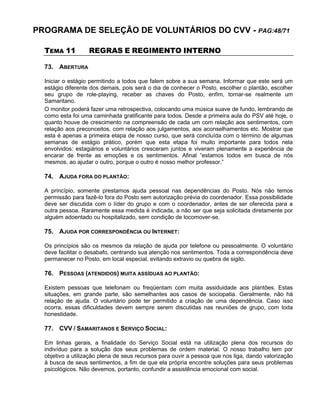 PROGRAMA DE SELEÇÃO DE VOLUNTÁRIOS DO CVV - PAG:48/71
TEMA 11 REGRAS E REGIMENTO INTERNO
73. ABERTURA
Iniciar o estágio permitindo a todos que falem sobre a sua semana. Informar que este será um
estágio diferente dos demais, pois será o dia de conhecer o Posto, escolher o plantão, escolher
seu grupo de role-playing, receber as chaves do Posto, enfim, tornar-se realmente um
Samaritano.
O monitor poderá fazer uma retrospectiva, colocando uma música suave de fundo, lembrando de
como esta foi uma caminhada gratificante para todos. Desde a primeira aula do PSV até hoje, o
quanto houve de crescimento na compreensão de cada um com relação aos sentimentos, com
relação aos preconceitos, com relação aos julgamentos, aos aconselhamentos etc. Mostrar que
esta é apenas a primeira etapa de nosso curso, que será concluída com o término de algumas
semanas de estágio prático, porém que esta etapa foi muito importante para todos nela
envolvidos: estagiários e voluntários cresceram juntos e viveram plenamente a experiência de
encarar de frente as emoções e os sentimentos. Afinal “estamos todos em busca de nós
mesmos, ao ajudar o outro, porque o outro é nosso melhor professor.”
74. AJUDA FORA DO PLANTÃO:
A princípio, somente prestamos ajuda pessoal nas dependências do Posto. Nós não temos
permissão para fazê-lo fora do Posto sem autorização prévia do coordenador. Essa possibilidade
deve ser discutida com o líder do grupo e com o coordenador, antes de ser oferecida para a
outra pessoa. Raramente essa medida é indicada, a não ser que seja solicitada diretamente por
alguém adoentado ou hospitalizado, sem condição de locomover-se.
75. AJUDA POR CORRESPONDÊNCIA OU INTERNET:
Os princípios são os mesmos da relação de ajuda por telefone ou pessoalmente. O voluntário
deve facilitar o desabafo, centrando sua atenção nos sentimentos. Toda a correspondência deve
permanecer no Posto, em local especial, evitando extravio ou quebra de sigilo.
76. PESSOAS (ATENDIDOS) MUITA ASSÍDUAS AO PLANTÃO:
Existem pessoas que telefonam ou freqüentam com muita assiduidade aos plantões. Estas
situações, em grande parte, são semelhantes aos casos de sociopatia. Geralmente, não há
relação de ajuda. O voluntário pode ter permitido a criação de uma dependência. Caso isso
ocorra, essas dificuldades devem sempre serem discutidas nas reuniões de grupo, com toda
honestidade.
77. CVV / SAMARITANOS E SERVIÇO SOCIAL:
Em linhas gerais, a finalidade do Serviço Social está na utilização plena dos recursos do
indivíduo para a solução dos seus problemas de ordem material. O nosso trabalho tem por
objetivo a utilização plena de seus recursos para ouvir a pessoa que nos liga, dando valorização
à busca de seus sentimentos, a fim de que ela própria encontre soluções para seus problemas
psicológicos. Não devemos, portanto, confundir a assistência emocional com social.
 
