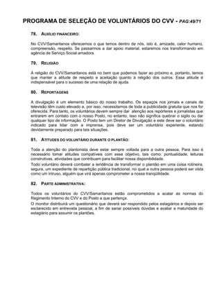 PROGRAMA DE SELEÇÃO DE VOLUNTÁRIOS DO CVV - PAG:49/71
78. AUXÍLIO FINANCEIRO:
No CVV/Samaritanos oferecemos o que temos dentro de nós, isto é, amizade, calor humano,
compreensão, respeito. Se passarmos a dar apoio material, estaremos nos transformando em
agência de Serviço Social amadora.
79. RELIGIÃO
A religião do CVV/Samaritanos está no bem que podemos fazer ao próximo e, portanto, temos
que manter a atitude de respeito e aceitação quanto à religião dos outros. Essa atitude é
indispensável para o sucesso de uma relação de ajuda.
80. REPORTAGENS
A divulgação é um elemento básico do nosso trabalho. Os espaços nos jornais e canais de
televisão têm custo elevado e, por isso, necessitamos de toda a publicidade gratuita que nos for
oferecida. Para tanto, os voluntários devem sempre dar atenção aos repórteres e jornalistas que
entrarem em contato com o nosso Posto, no entanto, isso não significa quebrar o sigilo ou dar
qualquer tipo de informação. O Posto tem um Diretor de Divulgação e este deve ser o voluntário
indicado para lidar com a imprensa, pois deve ser um voluntário experiente, estando
devidamente preparado para tais situações.
81. ATITUDES DO VOLUNTÁRIO DURANTE O PLANTÃO:
Toda a atenção do plantonista deve estar sempre voltada para a outra pessoa. Para isso é
necessário tomar atitudes compatíveis com esse objetivo, tais como: pontualidade, leituras
construtivas, atividades que contribuam para facilitar nossa disponibilidade.
Todo voluntário deverá combater a tendência de transformar o plantão em uma coisa rotineira,
segura, um expediente de repartição pública tradicional, no qual a outra pessoa poderá ser vista
como um intruso, alguém que virá apenas comprometer a nossa tranqüilidade.
82. PARTE ADMINISTRATIVA:
Todos os voluntários do CVV/Samaritanos estão comprometidos a acatar as normas do
Regimento Interno do CVV e do Posto a que pertença.
O monitor distribuirá um questionário que deverá ser respondido pelos estagiários e depois ser
esclarecido em entrevista pessoal, a fim de sanar possíveis dúvidas e avaliar a maturidade do
estagiário para assumir os plantões.
 