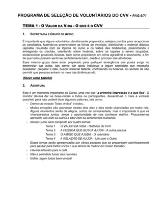 PROGRAMA DE SELEÇÃO DE VOLUNTÁRIOS DO CVV - PAG:5/71
TEMA 1 - O VALOR DA VIDA - O QUE É O CVV
1. SECRETARIA E GRUPO DE APOIO
É importante que alguns voluntários, devidamente preparados, estejam prontos para recepcionar
os candidatos, fazendo-os preencherem as fichas de inscrição, distribuindo o material didático
(apostila resumida com os tópicos do curso e os textos das dinâmicas), preenchendo e
entregando os crachás, orientando sobre horários, sobre os lugares a serem ocupados,
esclarecendo possíveis dúvidas, bem como propiciando um clima agradável e envolvente, a fim
de que todos possam sentir-se perfeitamente bem, desde o princípio das atividades.
Esse mesmo grupo deve estar preparado para qualquer emergência que possa surgir no
desenrolar das aulas, tais como: dar apoio individual a algum candidato que necessite
desabafar, preparar o café, buscar material faltante, controlando os horários, no sentido de não
permitir que pessoas entrem no meio das dinâmicas etc.
(fazer uma tabela)
2. ABERTURA
Este é um momento importante do Curso, uma vez que “a primeira impressão é a que fica”. O
monitor deverá dar as boas-vindas a todos os participantes, deixando-os o mais à vontade
possível, para isso poderá dizer algumas palavras, tais como:
- Damos as nossas "boas vindas" a todos...
- Muitas emoções irão acontecer nestes dois dias e elas serão vivenciadas por todos nós.
Alguns momentos serão de alegria, outros de contrariedade, mas o importante é que os
vivenciaremos juntos, tendo a oportunidade de nos conhecer melhor. Procuraremos
aprender uns com os outros a lidar com os sentimentos humanos.
- Nosso Curso será composto por quatro temas:
Tema 1 O VALOR DA VIDA - Histórico do CVV
Tema 2 A PESSOA QUE BUSCA AJUDA - A outra pessoa
Tema 3 O AMIGO QUE AJUDA - O voluntário
Tema 4 A RELAÇÃO DE AJUDA - Um com o Outro
- Esses temas serão apresentados por várias pessoas que se prepararam carinhosamente
para passar para todos vocês o que temos de melhor em nosso trabalho.
- Haverá intervalo para o café.
- Não é permitido fumar nas reuniões.
- Enfim, sejam todos bem-vindos!
 
