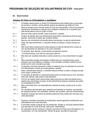 PROGRAMA DE SELEÇÃO DE VOLUNTÁRIOS DO CVV - PAG:50/71
83. QUESTIONÁRIO
Coloque (F) Falso ou (V)Verdadeiro e Justifique:
1 ( ) O trabalho desenvolvido no Posto CVV/Samaritanos está voltado para a prevenção
do suicídio e, portanto, vamos atender apenas as pessoas que estão em crise.
2 ( ) Deve-se chegar quinze minutos antes do início de cada plantão, a fim de se preparar
intimamente, entrando em sintonia com o trabalho e observar se o voluntário que
está saindo deixou tudo em ordem e limpo.
3 ( ) Deve ser feita a leitura do BIS, antes de assumir o plantão.
4 ( ) O diário de plantão deve ser devidamente preenchido e assinado ao final de cada
plantão, marcando os dados dos contatos obtidos.
5 ( ) Apenas o(s) voluntário(s) de plantão devem permanecer na sala de atendimento.
6 ( ) Caso não haja atendimento, o voluntário deverá se dedicar a outros serviços do
posto.
7 ( ) Não é permitida a presença de outras pessoas na sala de atendimento, exceto se
vier acompanhado do atendido ou for outro voluntário.
8 ( ) O voluntário deve atender a outra pessoa da seguinte maneira:
- CVV/Samaritanos, bom dia! em que posso servi-lo?
9 ( ) Não deve ser recebida chamados a cobrar exceto se eu me comprometer em pagá-
la.
10 ( ) Não é permitido divulgar informações confidenciais dos voluntários para outras
pessoas, tais como telefone, endereço, nome completo, profissão, estado civil etc,
exceto ser for outro voluntário que ligar.
11 ( ) O voluntário não está autorizado a visitar ou telefonar para um atendido em nome do
CVV/Samaritanos, exceto se a outra pessoa o solicitar.
12 ( ) Após o atendimento pessoal, o voluntário deverá verificar a ordem e limpeza da sala
como copos, cinzeiros etc.
13 ( ) O voluntário de plantão é o responsável pelo posto no horário de seu turno, devendo
zelar pelo silêncio, pela ordem e pela disciplina.
14 ( ) Um livro de registro diário deverá estar disponível junto ao diário de plantão para o
registro das ocorrências no posto, do tipo atendimento pessoal e pessoas que estão
se candidatando ao PSV.
15 ( ) Não é permitido fumar nas dependências cobertas do posto, exceto se for a outra
pessoa.
16 ( ) Os voluntários são treinados para respeitar pontualmente os horários, que deverão
ser seguidos sempre com seriedade, inclusive nas reuniões, serviços e treinamentos.
17 ( ) Qualquer mudança de horário de plantão poderá ser feita, desde que se troque com
outro plantonista.
18 ( ) Quando o voluntário necessitar de substituição, deverá agendá-la verbalmente com
antecedência com outro voluntário.
19 ( ) É permitido receber qualquer tipo de gratificação, doação ou de ajuda material desde
que seja feita em nome do Posto, para evitar dependência.
20 ( ) Os voluntários devem conhecer a diretoria executiva do Posto que é formada por um
coordenador, um vice-coordenador, líderes de grupo, secretário e tesoureiro.
 